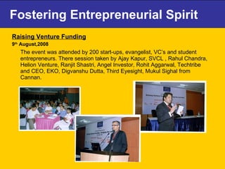 Fostering Entrepreneurial Spirit Raising Venture Funding   9 th  August,2008 The event was attended by 200 start-ups, evangelist, VC’s and student entrepreneurs. There session taken by Ajay Kapur, SVCL , Rahul Chandra, Helion Venture, Ranjit Shastri, Angel Investor, Rohit Aggarwal, Techtribe and CEO, EKO, Digvanshu Dutta, Third Eyesight, Mukul Sighal from Cannan. 