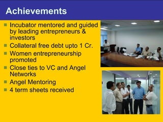 Achievements Incubator mentored and guided by leading entrepreneurs & investors  Collateral free debt upto 1 Cr.  Women entrepreneurship promoted  Close ties to VC and Angel Networks  Angel Mentoring  4 term sheets received 