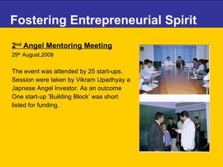 Fostering Entrepreneurial Spirit 2 nd  Angel Mentoring Meeting   29 th  August,2008 The event was attended by 25 start-ups.  Session were taken by Vikram Upadhyay a  Japnese Angel Investor. As an outcome  One start-up ‘Building Block’ was short  listed for funding. 