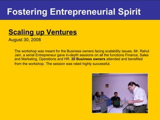 Fostering Entrepreneurial Spirit Scaling up Ventures August 30, 2008 The workshop was meant for the Business owners facing scalability issues. Mr. Rahul Jain, a serial Entrepreneur gave in-depth sessions on all the functions Finance, Sales and Marketing, Operations and HR.  20 Business owners  attended and benefited from the workshop.   The session was rated highly successful. 