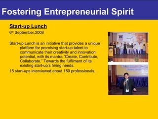 Fostering Entrepreneurial Spirit Start-up Lunch 6 th  September,2008 Start-up Lunch is an initiative that provides a unique platform for promising start-up talent to communicate their creativity and innovation potential, with its mantra “Create, Contribute, Collaborate.” Towards the fulfilment of its existing start-up’s hiring needs.  15 start-ups interviewed about 150 professionals. 