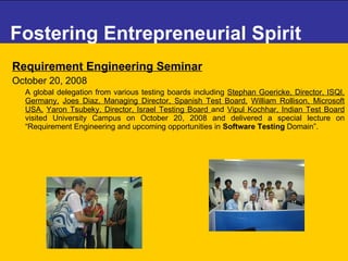 Fostering Entrepreneurial Spirit Requirement Engineering Seminar October 20, 2008   A global delegation from various testing boards including  Stephan Goericke, Director, ISQI, Germany,   Joes Diaz, Managing Director, Spanish Test Board,   William Rollison, Microsoft USA,   Yaron Tsubeky, Director, Israel Testing Board  and  Vipul Kochhar, Indian Test Board  visited University Campus on October 20, 2008 and delivered a special lecture on “Requirement Engineering and upcoming opportunities in  Software Testing  Domain”.  