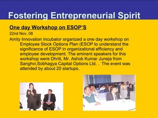 Fostering Entrepreneurial Spirit One day Workshop on ESOP’S 22nd Nov, 08 Amity Innovation Incubator organized a one day workshop on Employee Stock Options Plan (ESOP to understand the significance of ESOP in organizational efficiency and employee development. The eminent speakers for this workshop were Dhriti, Mr. Ashok Kumar Juneja from Sanghvi,Sobhagya Capital Options Ltd. .  The event was attended by about 20 startups. 