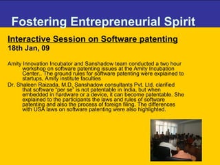 Fostering Entrepreneurial Spirit Interactive Session on Software patenting 18th Jan, 09 Amity Innovation Incubator and Sanshadow team conducted a two hour workshop on software patenting issues at the Amity Incubation Center.. The ground rules for software patenting were explained to startups, Amity institute faculties  Dr. Shaleen Raizada, M.D, Sanshadow consultants Pvt. Ltd. clarified that software “per se” is not patentable in India, but when embedded in hardware or a device, it can become patentable. She explained to the participants the laws and rules of software patenting and also the process of foreign filing. The differences with USA laws on software patenting were also highlighted.  