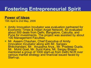 Fostering Entrepreneurial Spirit Power of Ideas 15th April to 2nd May, 2009 Amity Innovation Incubator was evaluation partnered for Economic Times & Indian Angel Network. AII evaluated about 500 deals from Delhi, Bangalore, Calcutta, and Pune for investments. The project was assisted by about 100 Management Faculties.  Mr. Aseem Chauhan, Chief Executive of Amity Innovation Incubator along with Mr. Sanjeev Bhikchandani, Mr.  Anupama Arya,, Mr. Pradeep Gupta, Mr.  Mohit Goel, Mr. Sunil Kalra, Mr. Sanjay Bhasin mentored a group of 1000 start-up from Delhi NCR over various market strategy and financial issued faced by Start-up. 