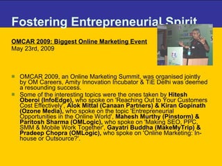 Fostering Entrepreneurial Spirit OMCAR 2009: Biggest Online Marketing Event May 23rd, 2009 OMCAR 2009, an Online Marketing Summit, was organised jointly by OM Careers, Amity Innovation Incubator & TiE Delhi was deemed a resounding success.  Some of the interesting topics were the ones taken by  Hitesh Oberoi (InfoEdge),  who spoke on 'Reaching Out to Your Customers Cost Effectively',  Alok Mittal (Canaan Partners) & Kiran Gopinath (Ozone Media),  who spoke on the topic 'Entrepreneurial Opportunities in the Online World',  Mahesh Murthy (Pinstorm) & Paritosh Sharma (OMLogic),  who spoke on 'Making SEO, PPC, SMM & Mobile Work Together',  Gayatri Buddha (MakeMyTrip) & Pradeep Chopra (OMLogic),  who spoke on 'Online Marketing: In-house or Outsource?'.  