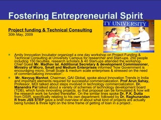 Fostering Entrepreneurial Spirit Project funding & Technical Consulting   30th May, 2009 Amity Innovation Incubator organized a one day workshop on Project Funding & Technical Consulting at University Campus for researcher and Start-ups. 250 people including 150 faculties, research scholars & 40 Start-ups attended the workshop. Chief Guest  Mr. Madhav lal ,  Additional Secretary & development Commissioner, Ministry of Micro, Small and Medium Enterprises  informed “how Government is encouraging micro, Small Scale & medium scale enterprises & stressed on the need of commercializing innovation”.   Mr. Navyug Manhot , Chairman, QAI Global, spoke about Innovation Trends in India and important elements required for successful commercialization.  Prof Arun Sahay,  Professor, MDI talked about steps involved in technology commercialization.  Dr. Manendra Pal  talked about a variety of schemes of technology development board (TDB), which funds innovating projects, so that proposal can be formulated & how will the research work be funded thereafter. On the similar lines spoke  Dr. P.K. Dutta  from DSIR, specifically relating to his own department; followed by  Dr. Raghunandan R from JSS STEP  gave a brief overview of   about what kind of projects are actually being funded & threw light on the time frame of getting of loan in a project . 