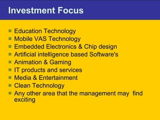 Investment Focus  Education Technology Mobile VAS Technology Embedded Electronics & Chip design Artificial intelligence based Software's Animation & Gaming IT products and services Media & Entertainment Clean Technology Any other area that the management may  find exciting 