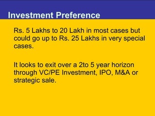Investment Preference Rs. 5 Lakhs to 20 Lakh in most cases but could go up to Rs. 25 Lakhs in very special cases.  It looks to exit over a 2to 5 year horizon through VC/PE Investment, IPO, M&A or strategic sale.  