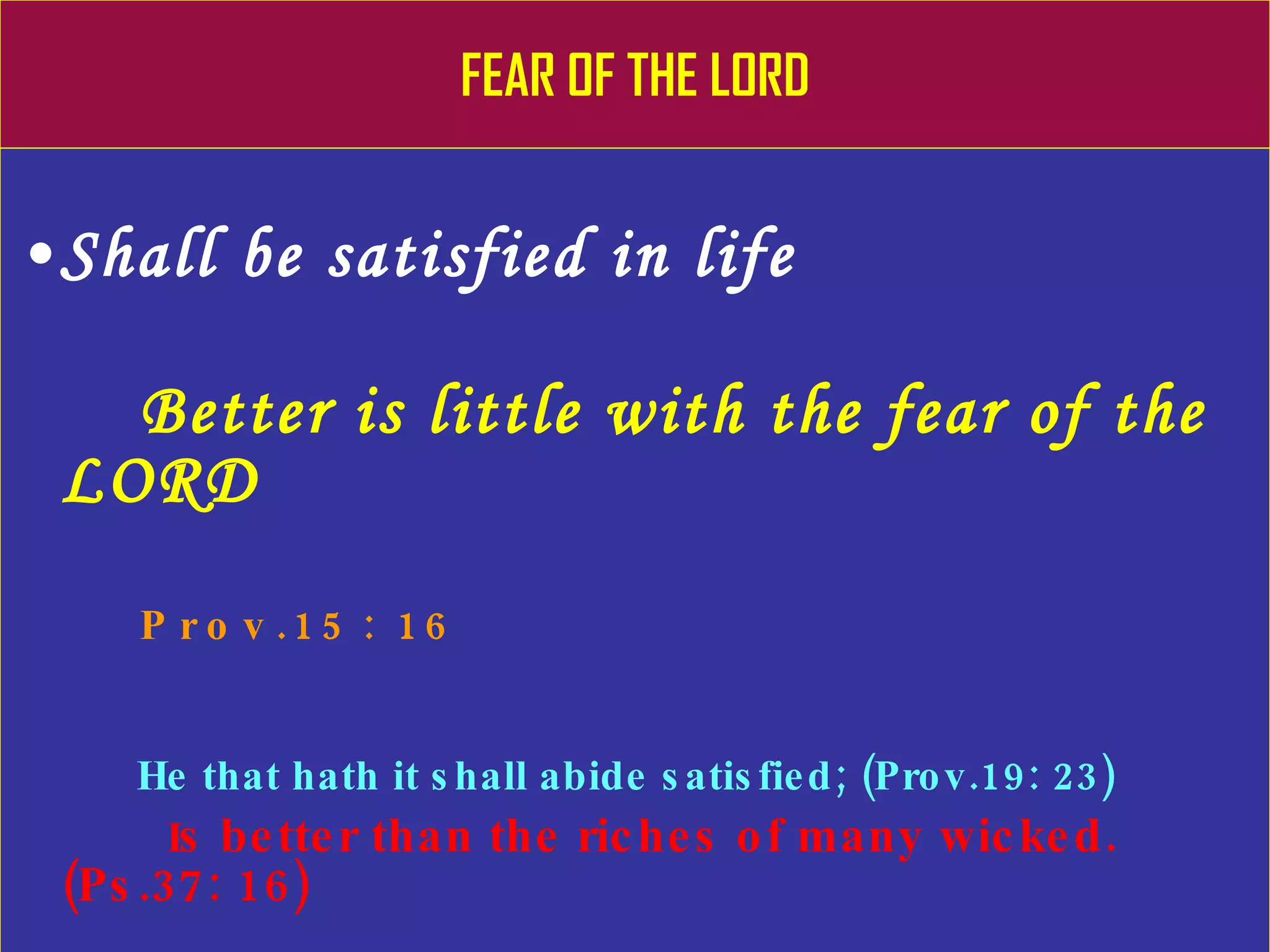 FEAR OF THE LORD Shall be satisfied in life Better is little with the fear of the LORD Prov.15: 16 He that hath it shall abide satisfied; (Prov.19: 23) I s better than the riches of many wicked. (Ps.37: 16) 