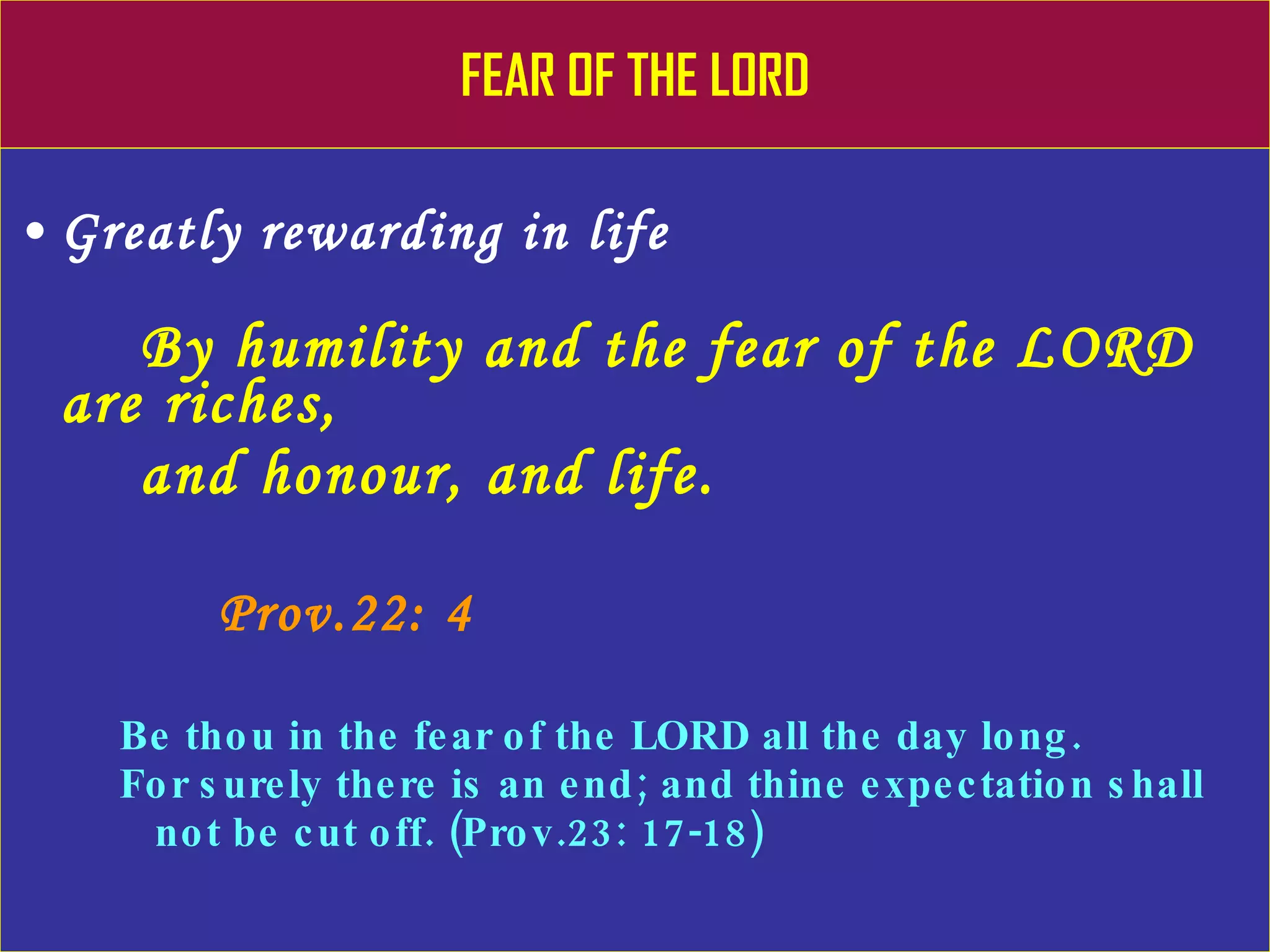 FEAR OF THE LORD Greatly rewarding in life By humility and the fear of the LORD are riches,  and honour, and life. Prov.22: 4 Be thou in the fear of the LORD all the day long. For surely there is an end; and thine expectation shall  not be cut off. (Prov.23: 17-18) 