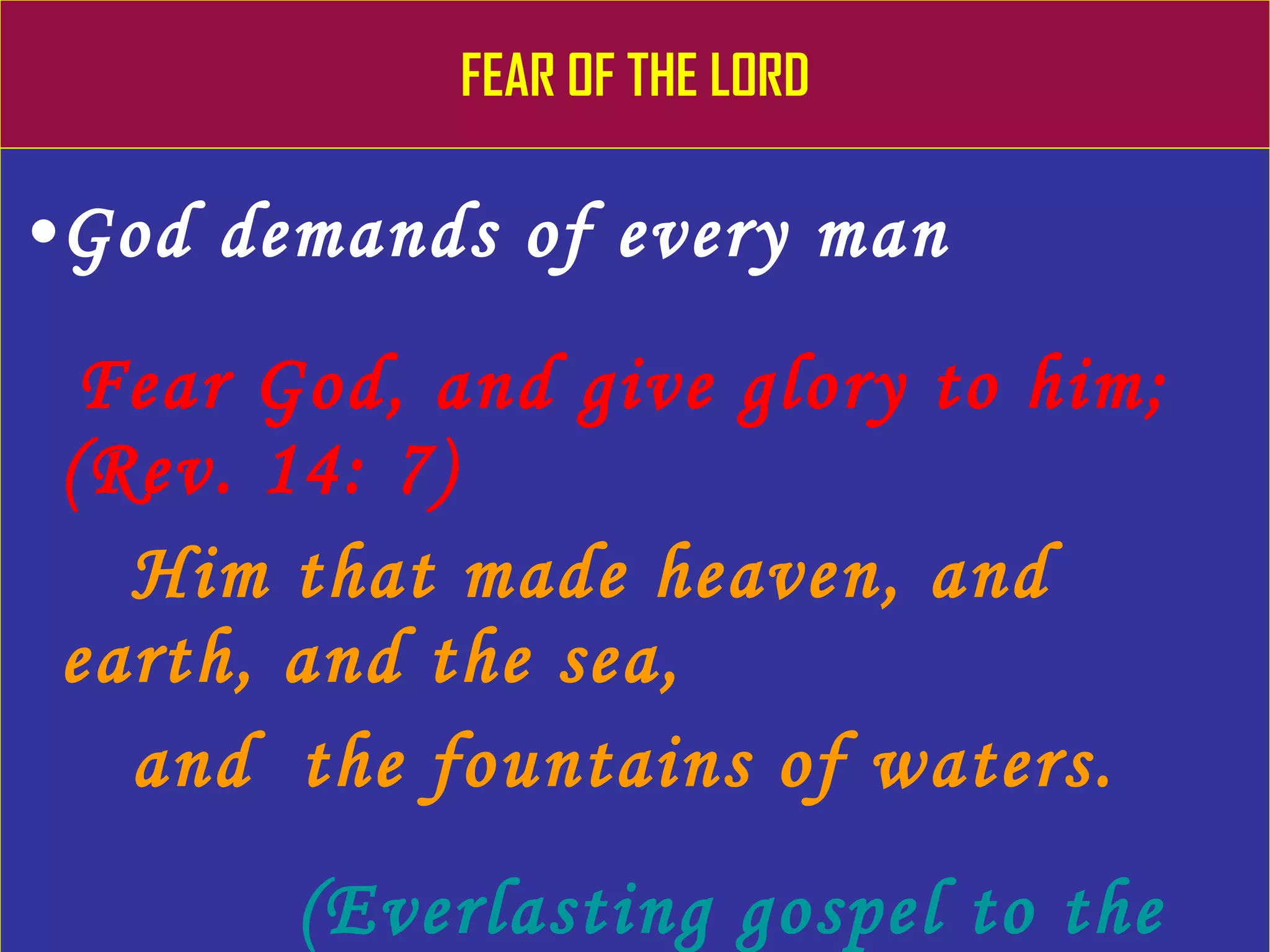 FEAR OF THE LORD God demands of every man Fear God, and give glory to him;  (Rev. 14: 7) Him that made heaven, and earth, and the sea,  and  the fountains of waters. (Everlasting gospel to the wicked world) 