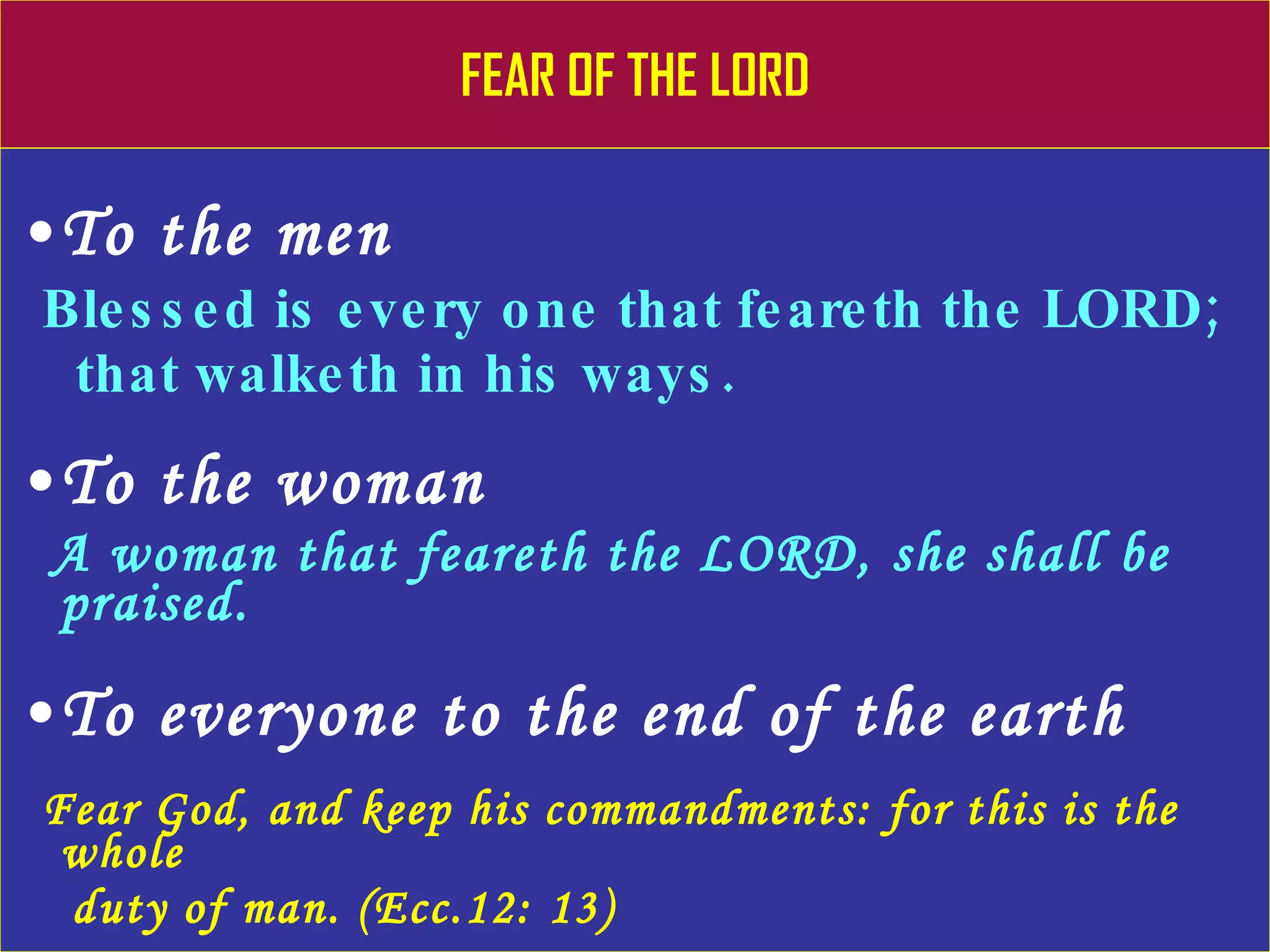 FEAR OF THE LORD To the men Blessed is every one that feareth the LORD;  that walketh in his ways. To the woman A woman that feareth the LORD, she shall be  praised. To everyone to the end of the earth Fear God, and keep his commandments: for this is the whole  duty of man. (Ecc.12: 13) 