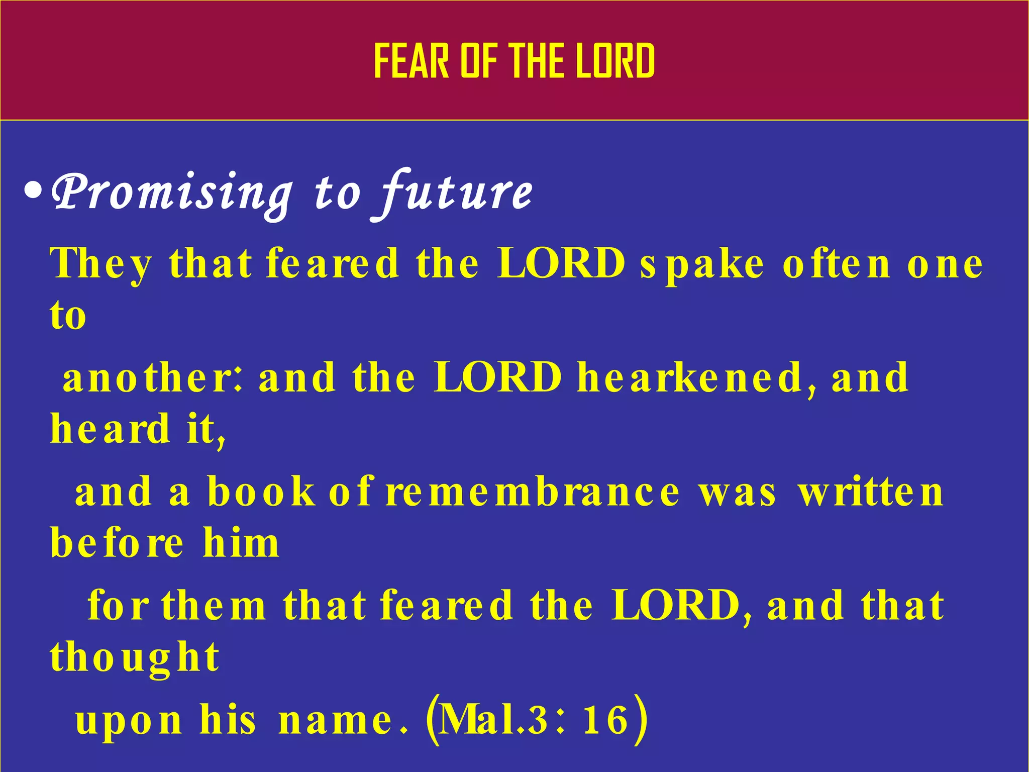 FEAR OF THE LORD Promising to future They that feared the LORD spake often one to    another: and the LORD hearkened, and heard it,  and a book of remembrance was written before him  for them that feared the LORD, and that thought  upon his name. (Mal.3: 16) Unto you that fear my name shall the Sun of    righteousness arise with healing in his wings ( Mal.4: 2) 