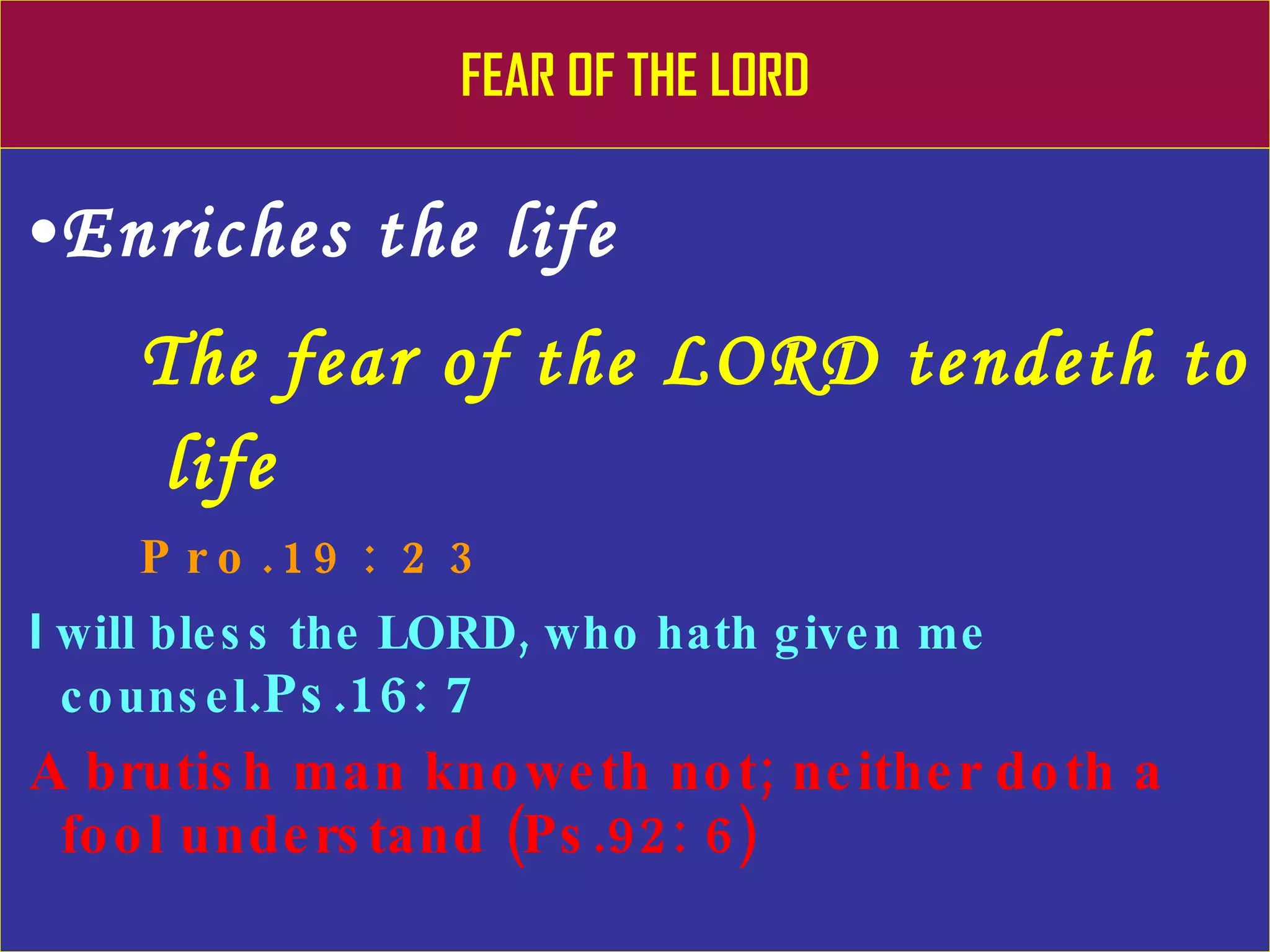 FEAR OF THE LORD Enriches the life The fear of the LORD tendeth to    life Pro.19: 23 I  will bless the LORD, who hath given me counsel .Ps.16: 7   A brutish man knoweth not; neither doth a fool understand (Ps.92: 6) 
