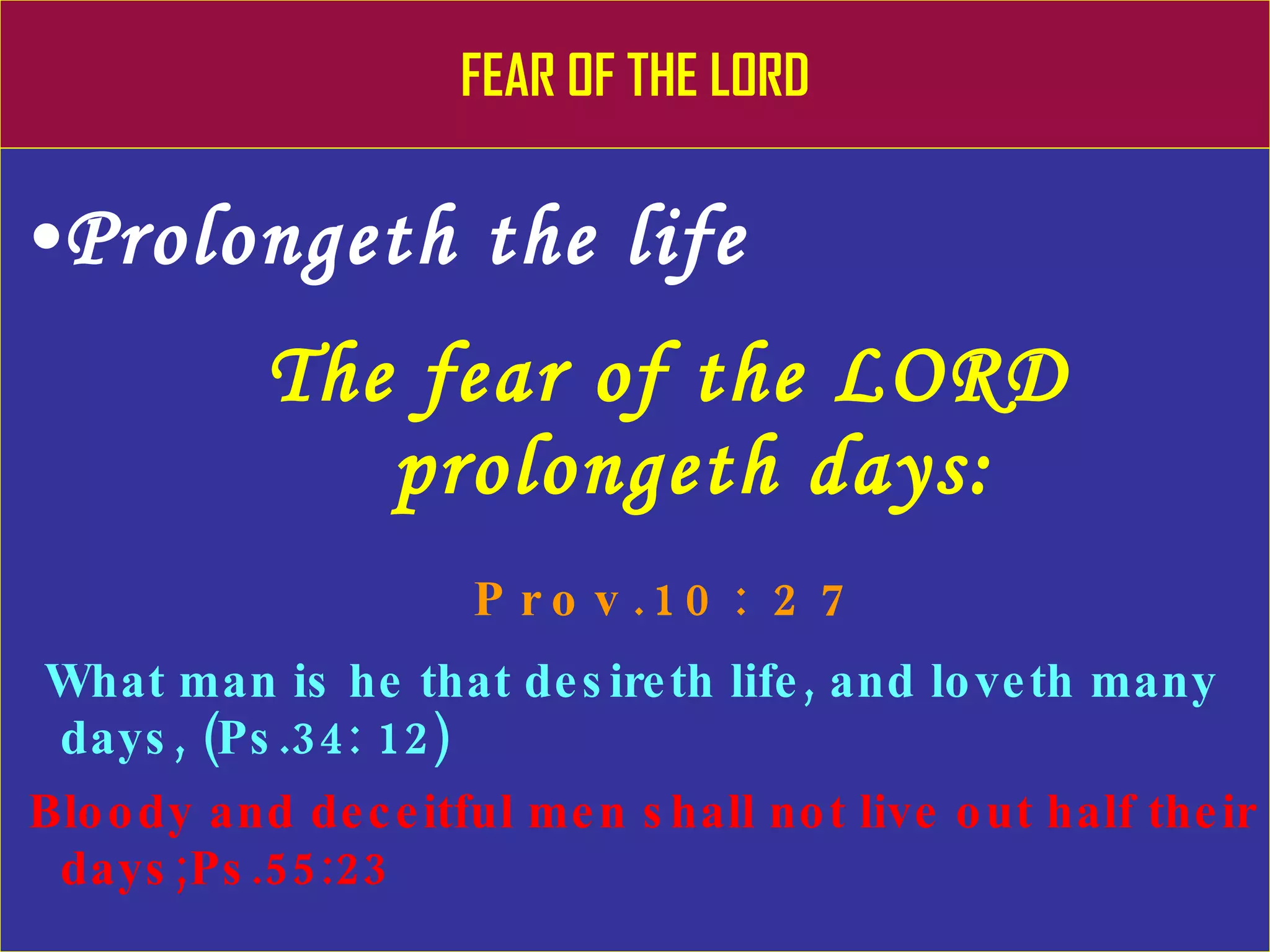 FEAR OF THE LORD Prolongeth the life The fear of the LORD    prolongeth days:    Prov.10: 27 What man is he that desireth life, and loveth many days, (Ps.34: 12) Bloody and deceitful men shall not live out half their days;Ps.55:23 