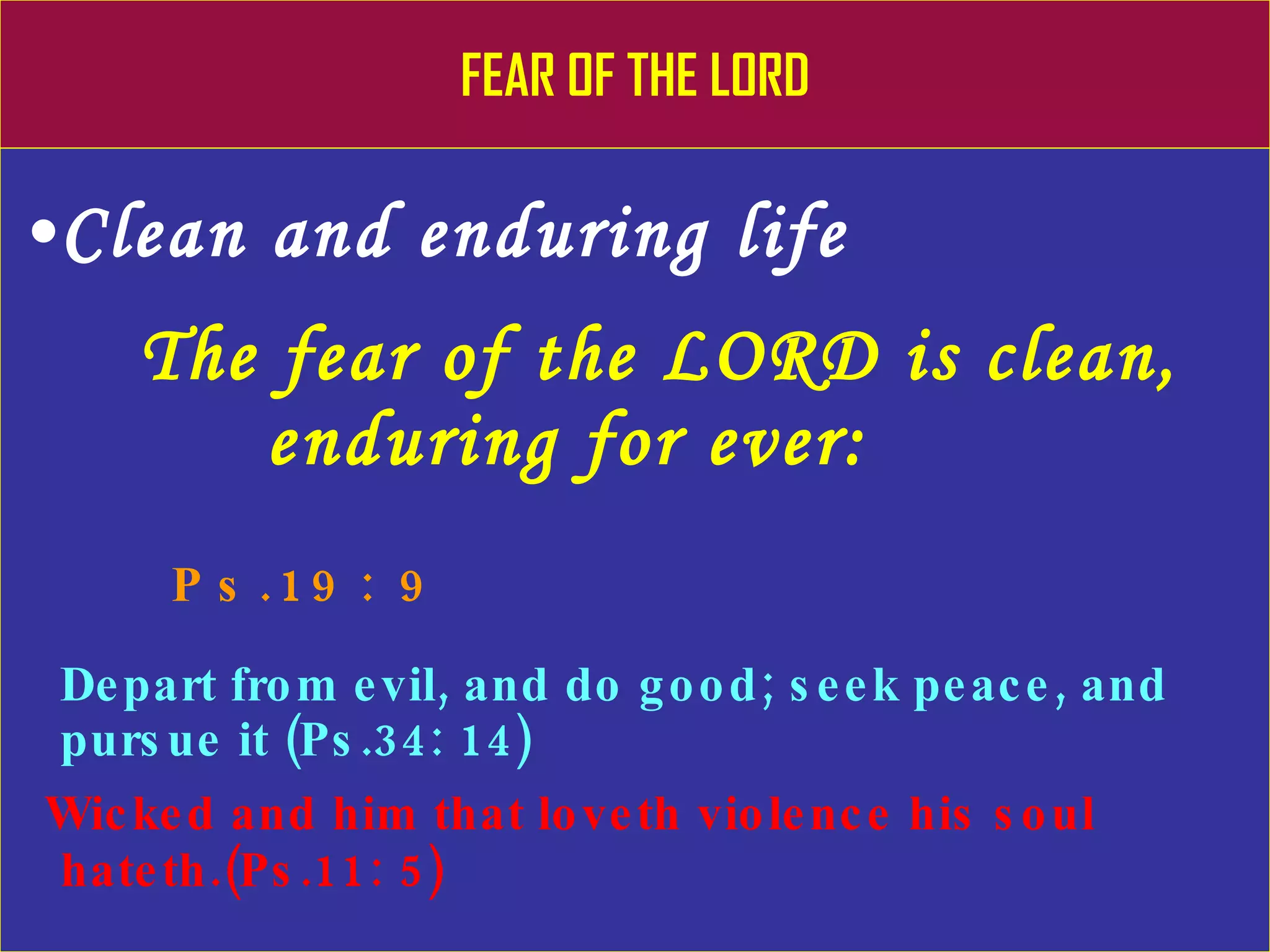 FEAR OF THE LORD Clean and enduring life The fear of the LORD is clean,    enduring for ever:   Ps.19: 9 Depart from evil, and do good; seek peace, and pursue it (Ps.34: 14) Wicked and him that loveth violence his soul hateth.(Ps.11: 5) 