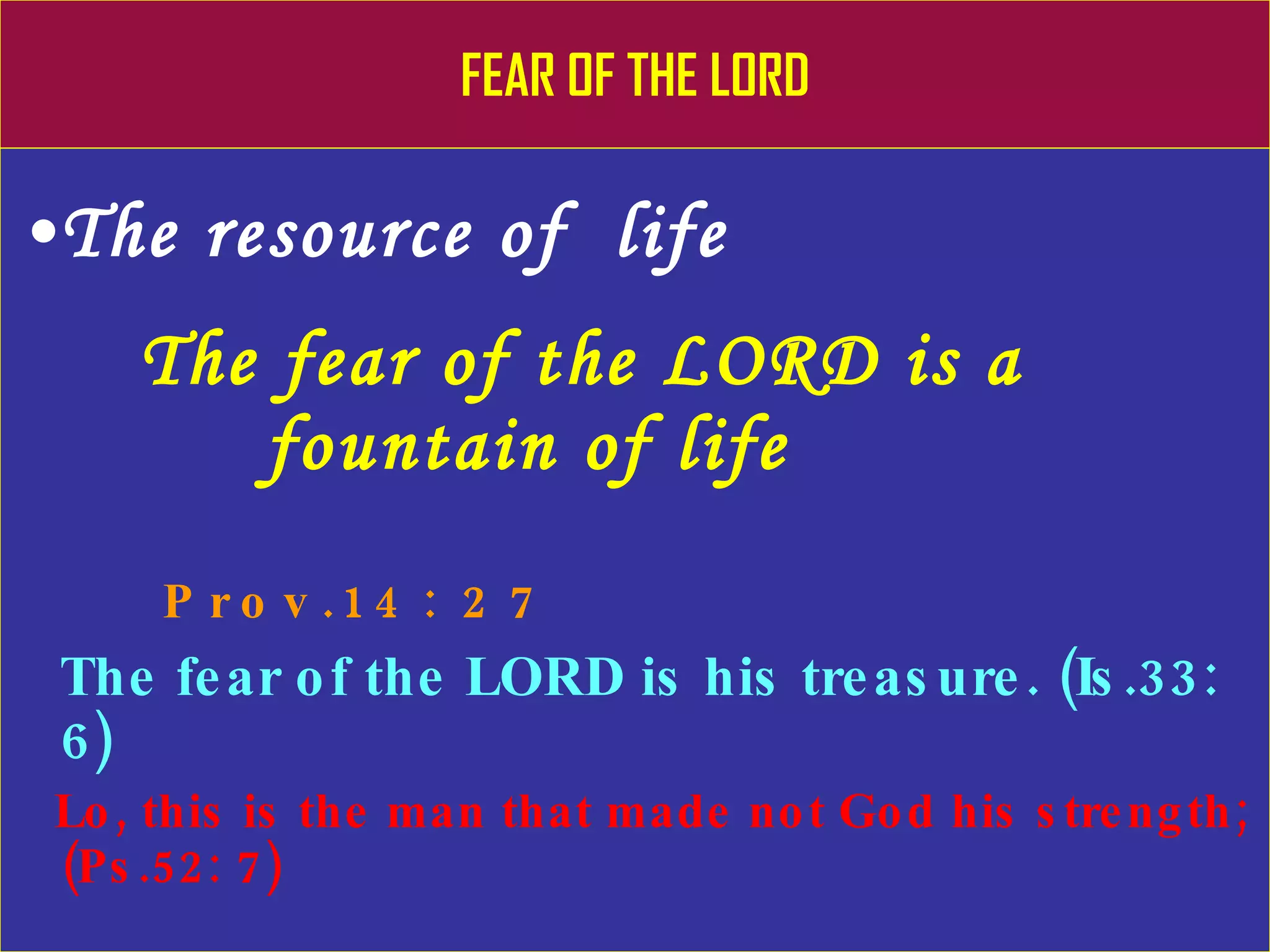 FEAR OF THE LORD The resource of  life The fear of the LORD is a      fountain of life   Prov.14: 27 The fear of the LORD is his treasure. (Is.33: 6) Lo, this is the man that made not God his strength; (Ps.52: 7) 