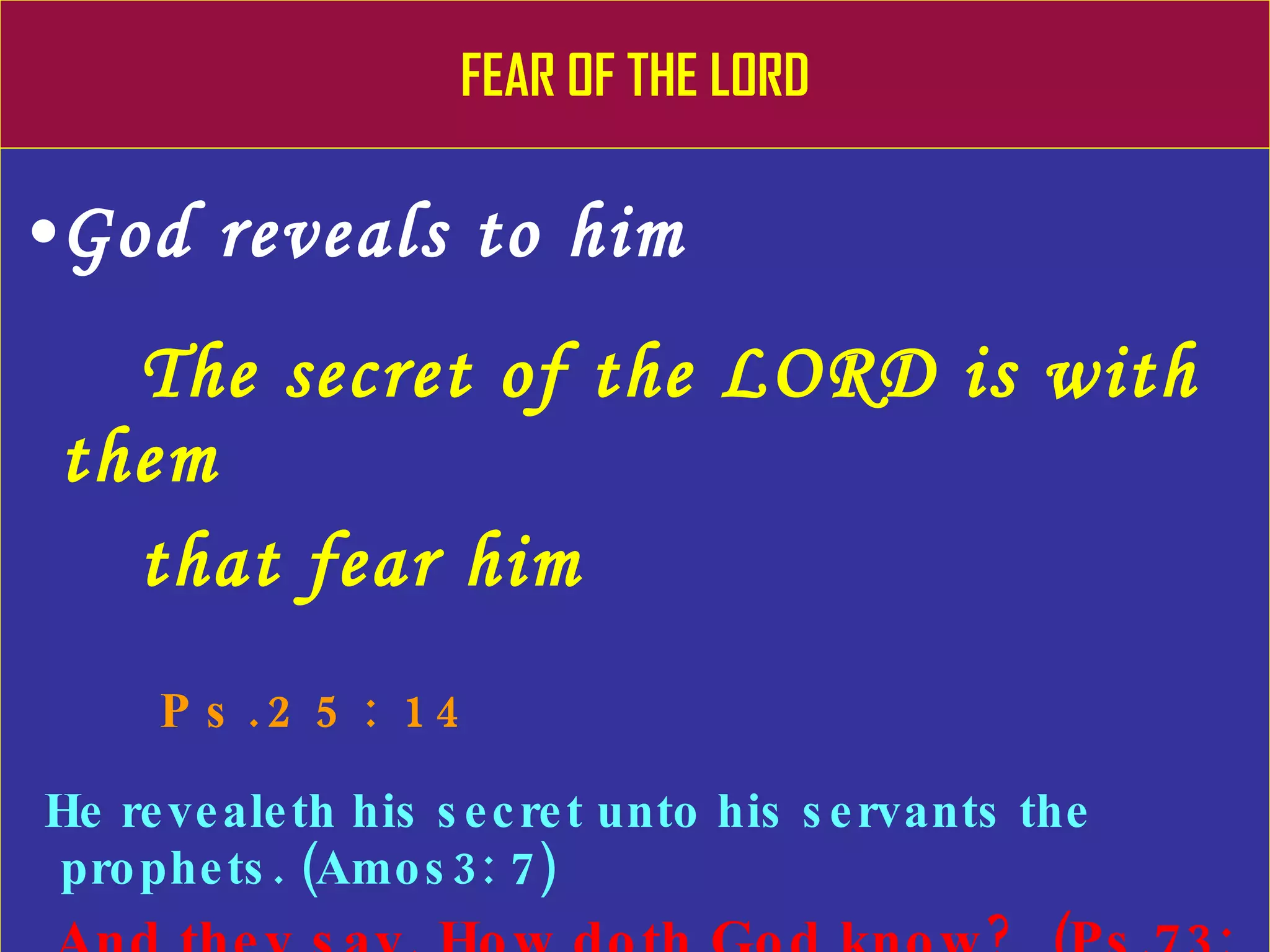 FEAR OF THE LORD God reveals to him The secret of the LORD is with them  that fear him   Ps.25: 14 He revealeth his secret unto his servants the prophets. (Amos3: 7) And they say, How doth God know?  (Ps.73: 11) 