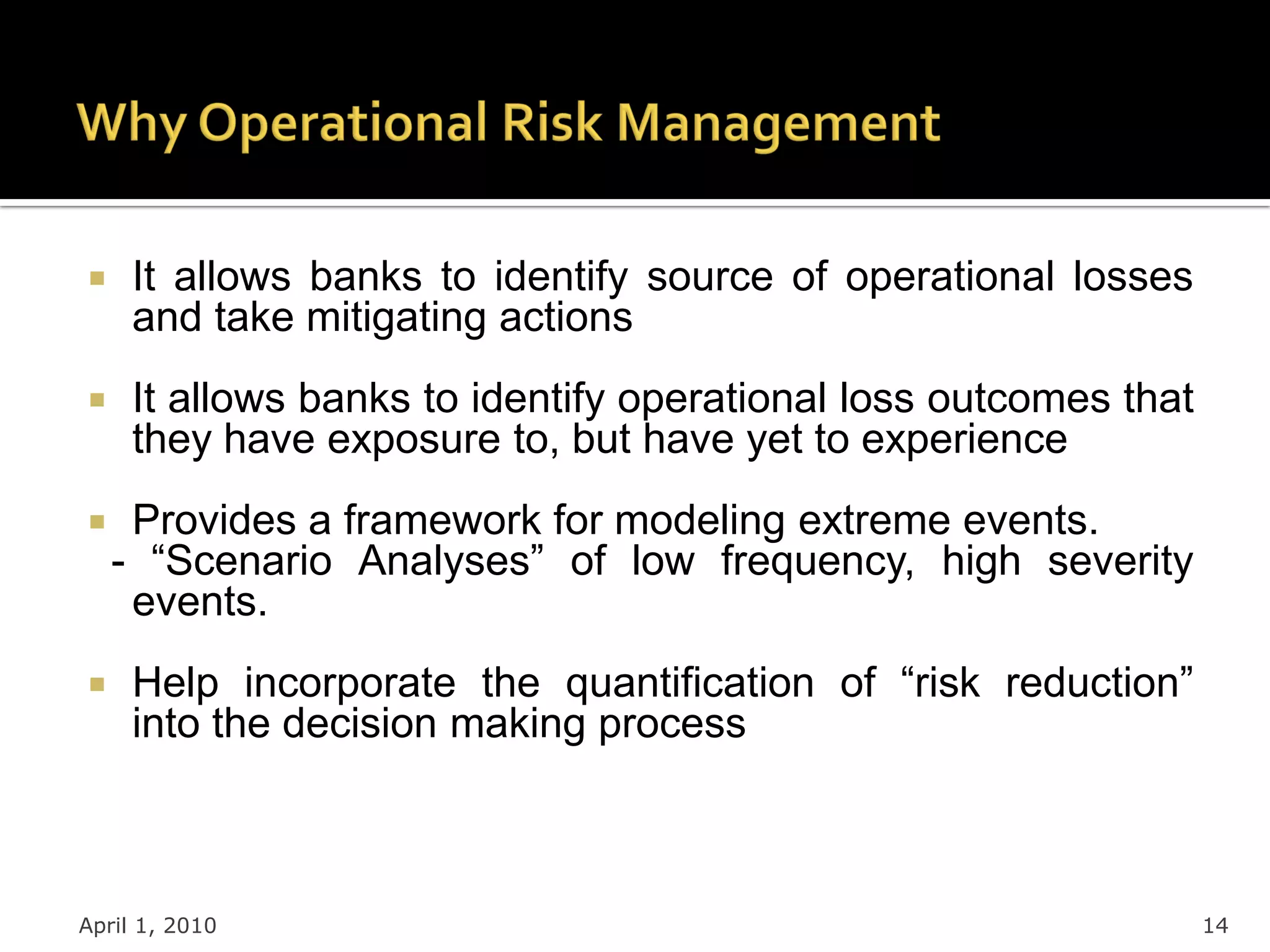     It allows banks to identify source of operational losses
     and take mitigating actions
    It allows banks to identify operational loss outcomes that
     they have exposure to, but have yet to experience
    Provides a framework for modeling extreme events.
    - “Scenario Analyses” of low frequency, high severity
     events.
    Help incorporate the quantification of “risk reduction”
     into the decision making process



April 1, 2010                                                     14
 