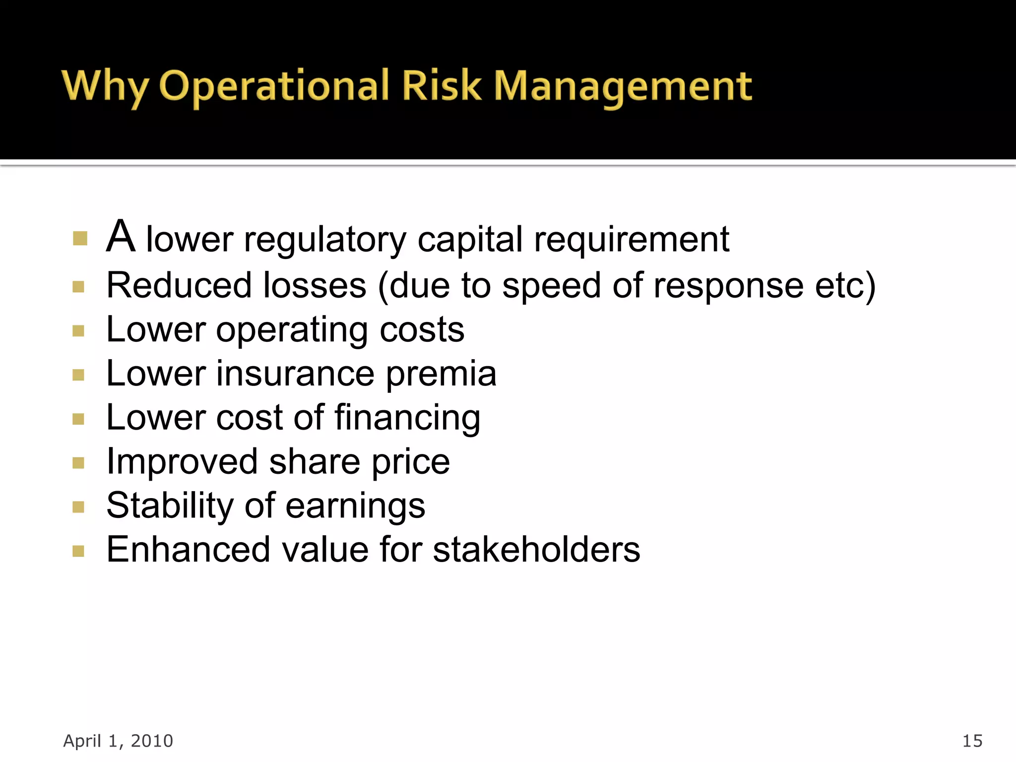    A lower regulatory capital requirement
    Reduced losses (due to speed of response etc)
    Lower operating costs
    Lower insurance premia
    Lower cost of financing
    Improved share price
    Stability of earnings
    Enhanced value for stakeholders




April 1, 2010                                        15
 