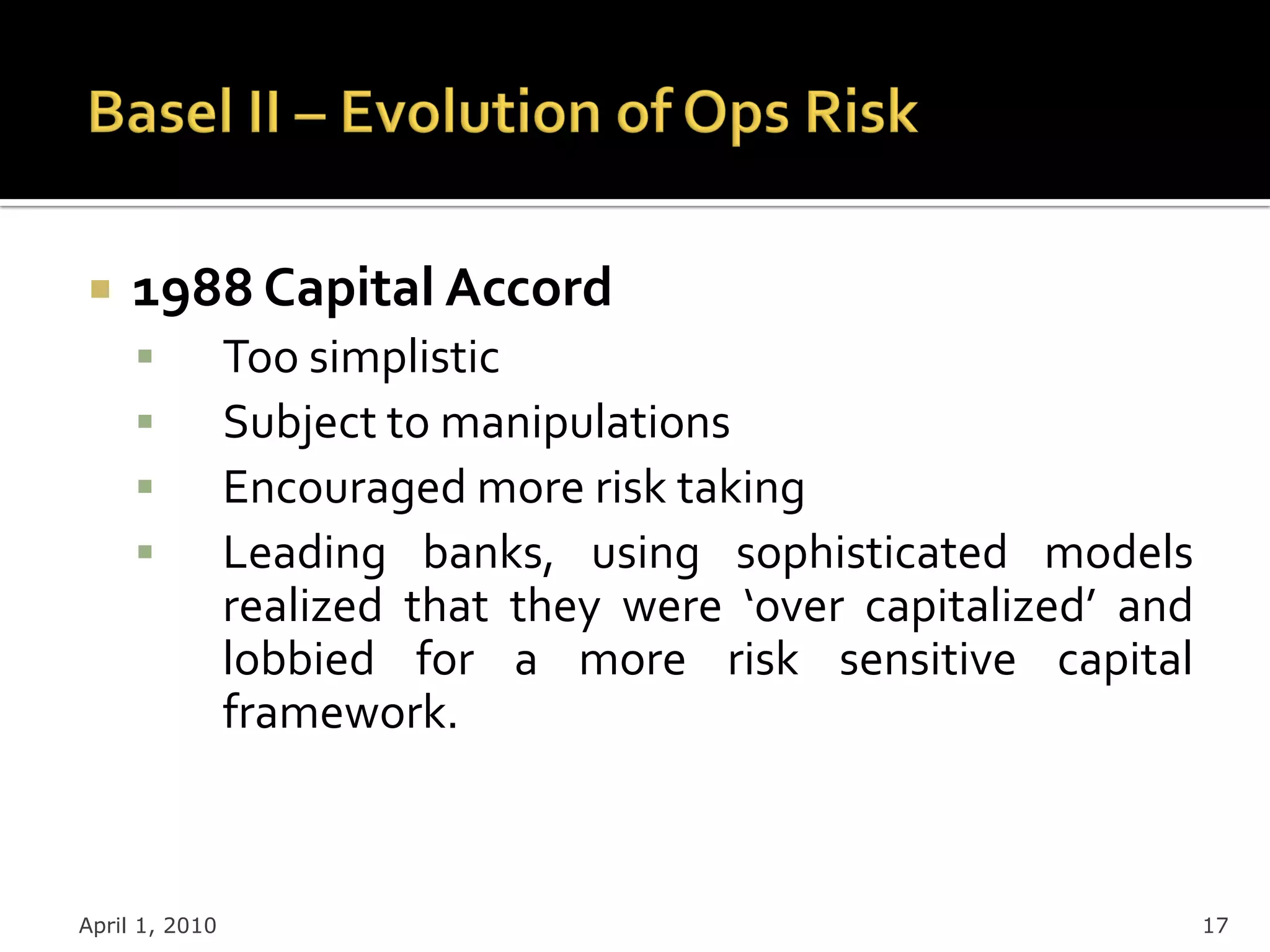     1988 Capital Accord
               Too simplistic
               Subject to manipulations
               Encouraged more risk taking
               Leading banks, using sophisticated models
                realized that they were ‘over capitalized’ and
                lobbied for a more risk sensitive capital
                framework.



April 1, 2010                                                    17
 