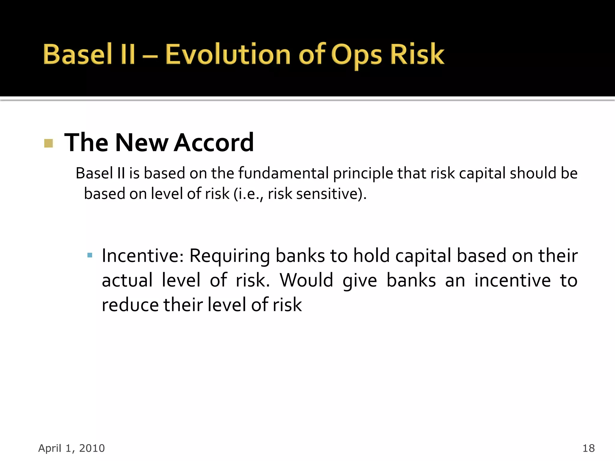     The New Accord
       Basel II is based on the fundamental principle that risk capital should be
        based on level of risk (i.e., risk sensitive).


         ▪ Incentive: Requiring banks to hold capital based on their
           actual level of risk. Would give banks an incentive to
           reduce their level of risk




April 1, 2010                                                                       18
 