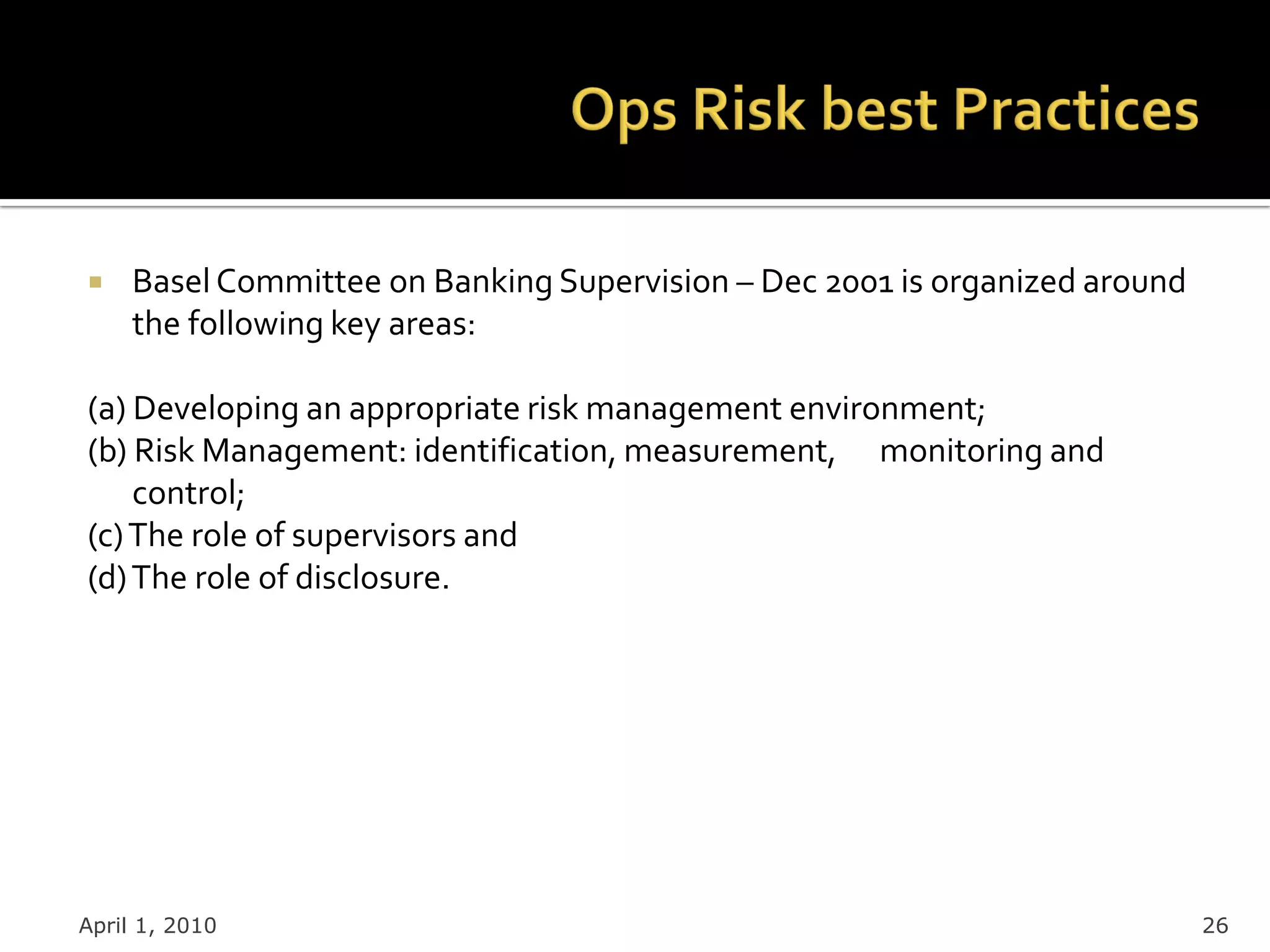     Basel Committee on Banking Supervision – Dec 2001 is organized around
     the following key areas:

(a) Developing an appropriate risk management environment;
(b) Risk Management: identification, measurement, monitoring and
    control;
(c) The role of supervisors and
(d) The role of disclosure.




April 1, 2010                                                                26
 