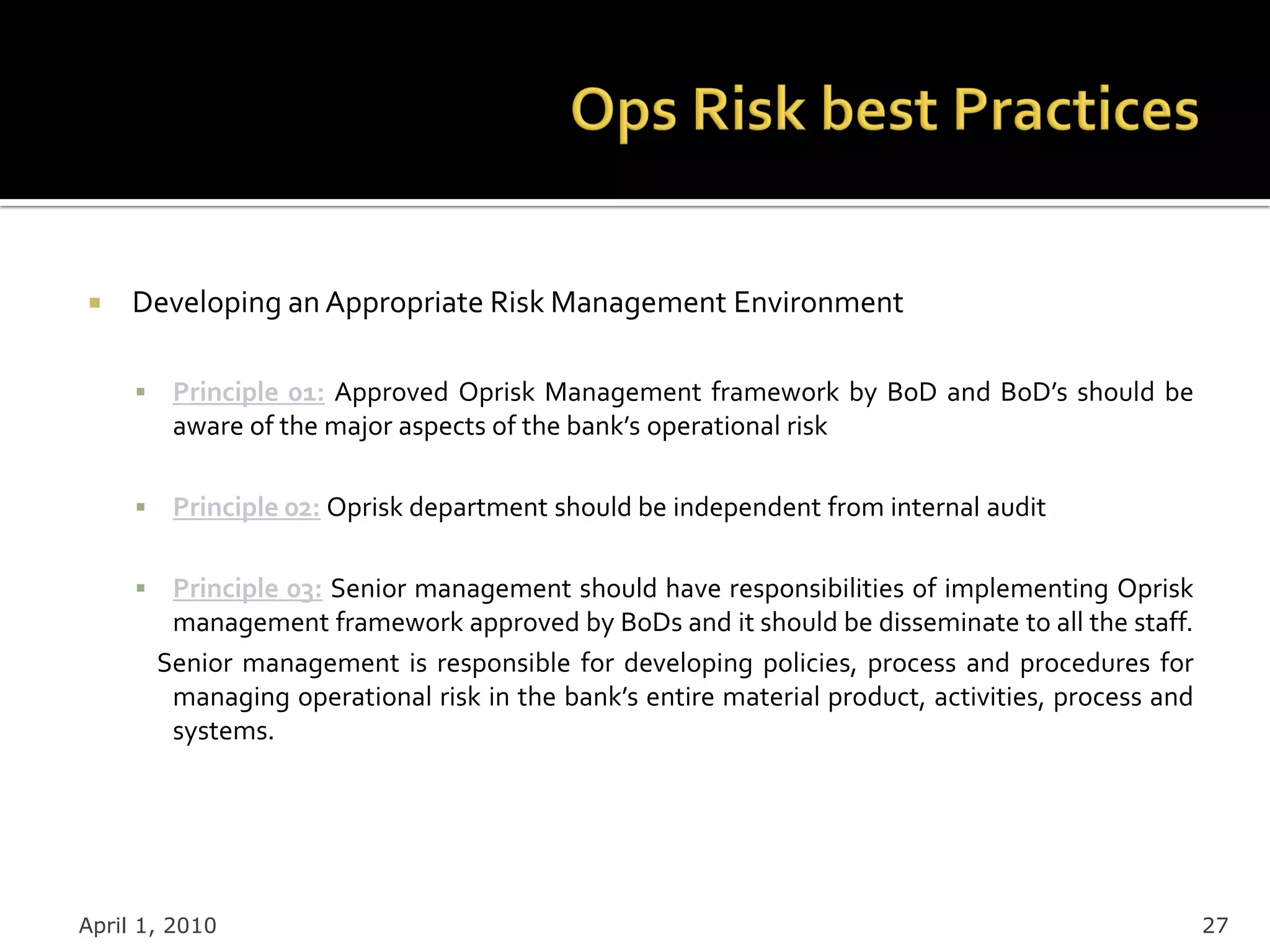     Developing an Appropriate Risk Management Environment

         Principle 01: Approved Oprisk Management framework by BoD and BoD’s should be
          aware of the major aspects of the bank’s operational risk

         Principle 02: Oprisk department should be independent from internal audit

         Principle 03: Senior management should have responsibilities of implementing Oprisk
          management framework approved by BoDs and it should be disseminate to all the staff.
         Senior management is responsible for developing policies, process and procedures for
          managing operational risk in the bank’s entire material product, activities, process and
          systems.




April 1, 2010                                                                                        27
 