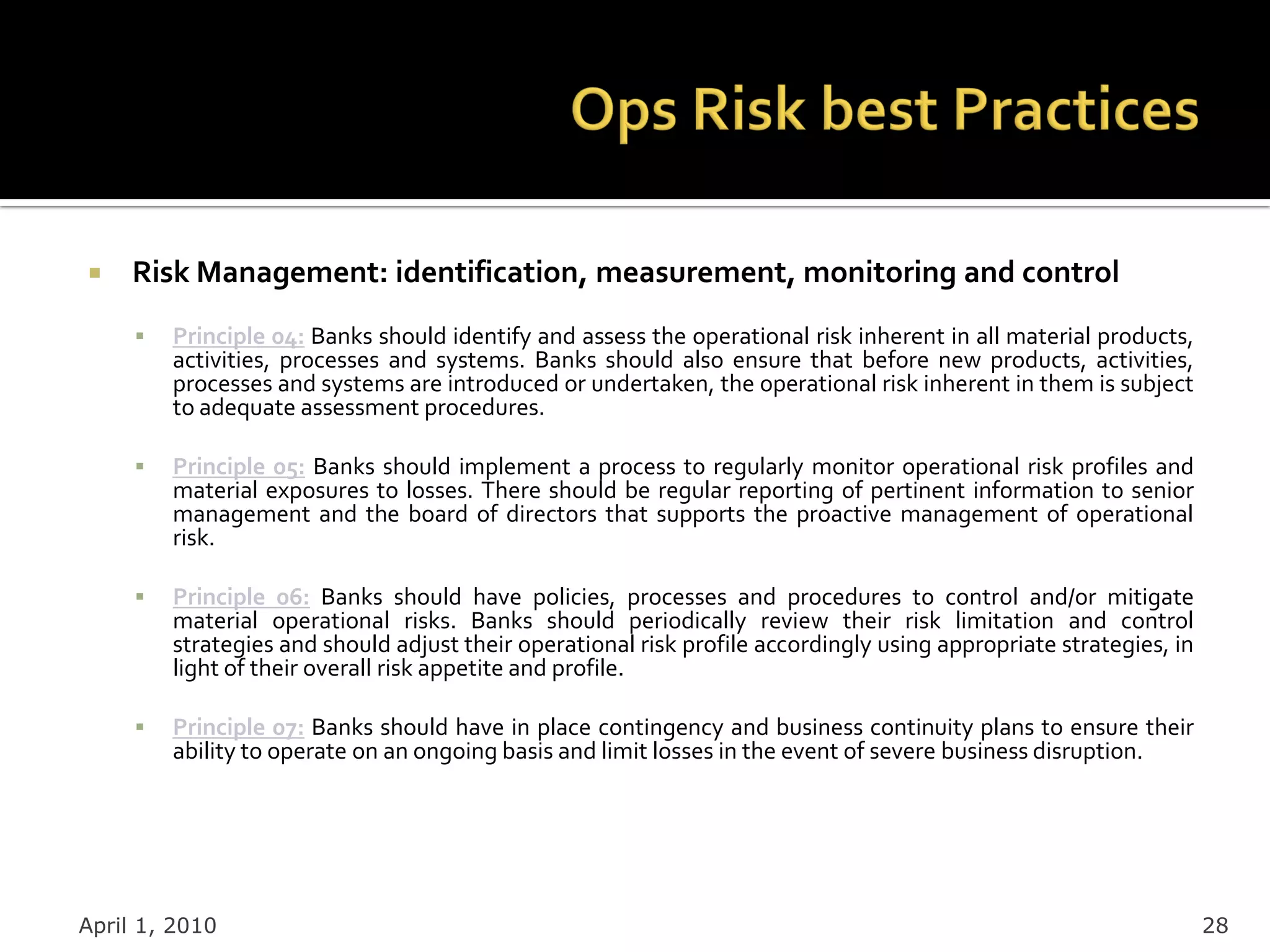     Risk Management: identification, measurement, monitoring and control
        Principle 04: Banks should identify and assess the operational risk inherent in all material products,
         activities, processes and systems. Banks should also ensure that before new products, activities,
         processes and systems are introduced or undertaken, the operational risk inherent in them is subject
         to adequate assessment procedures.

        Principle 05: Banks should implement a process to regularly monitor operational risk profiles and
         material exposures to losses. There should be regular reporting of pertinent information to senior
         management and the board of directors that supports the proactive management of operational
         risk.

        Principle 06: Banks should have policies, processes and procedures to control and/or mitigate
         material operational risks. Banks should periodically review their risk limitation and control
         strategies and should adjust their operational risk profile accordingly using appropriate strategies, in
         light of their overall risk appetite and profile.

        Principle 07: Banks should have in place contingency and business continuity plans to ensure their
         ability to operate on an ongoing basis and limit losses in the event of severe business disruption.




April 1, 2010                                                                                                       28
 