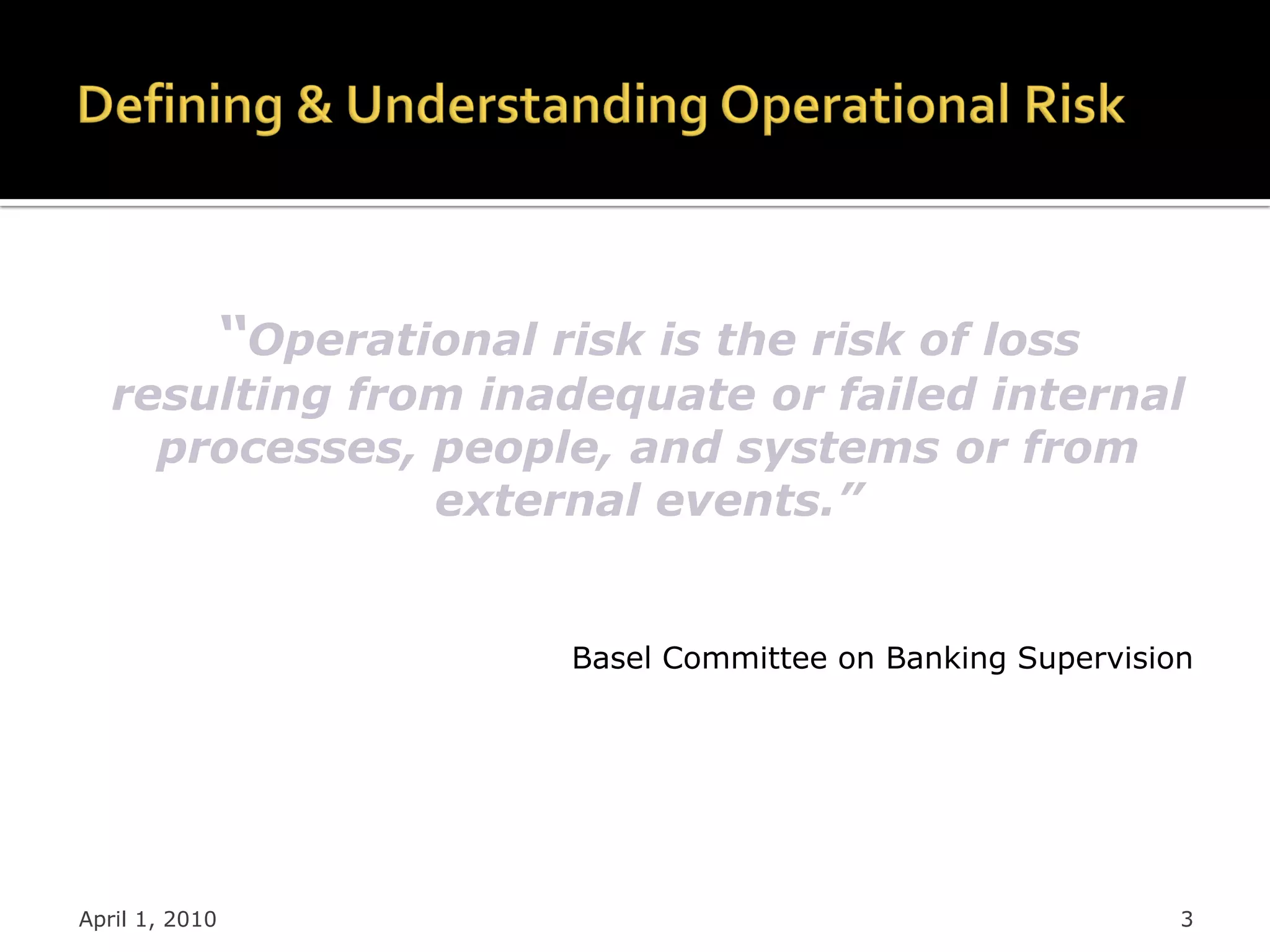 “Operational risk is the risk of loss
   resulting from inadequate or failed internal
     processes, people, and systems or from
                external events.”


                           Basel Committee on Banking Supervision




April 1, 2010                                                   3
 