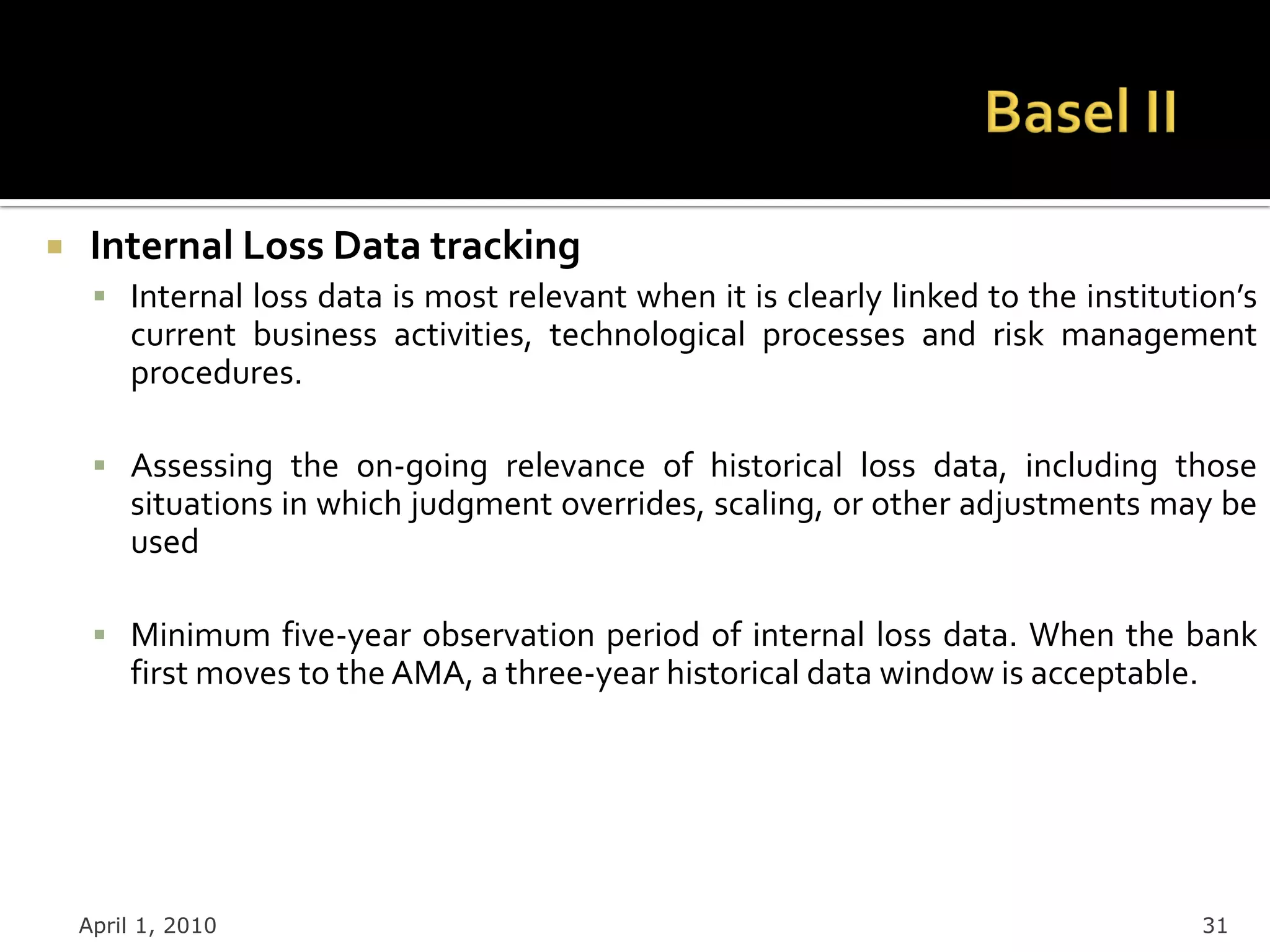     Internal Loss Data tracking
      Internal loss data is most relevant when it is clearly linked to the institution’s
        current business activities, technological processes and risk management
        procedures.

      Assessing the on-going relevance of historical loss data, including those
        situations in which judgment overrides, scaling, or other adjustments may be
        used

      Minimum five-year observation period of internal loss data. When the bank
        first moves to the AMA, a three-year historical data window is acceptable.




    April 1, 2010                                                                    31
 