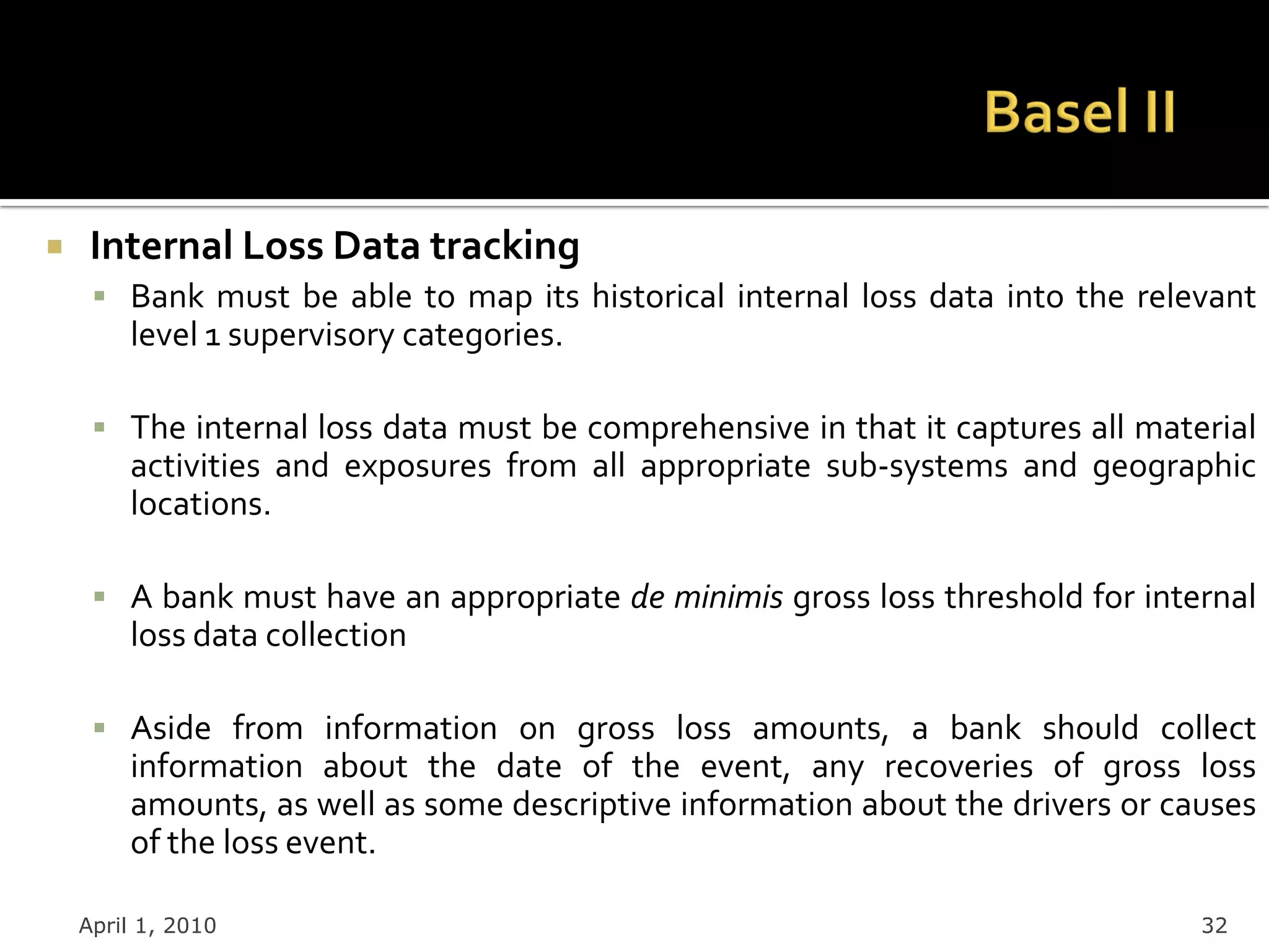     Internal Loss Data tracking
      Bank must be able to map its historical internal loss data into the relevant
        level 1 supervisory categories.

      The internal loss data must be comprehensive in that it captures all material
        activities and exposures from all appropriate sub-systems and geographic
        locations.

      A bank must have an appropriate de minimis gross loss threshold for internal
        loss data collection

      Aside from information on gross loss amounts, a bank should collect
        information about the date of the event, any recoveries of gross loss
        amounts, as well as some descriptive information about the drivers or causes
        of the loss event.

    April 1, 2010                                                               32
 