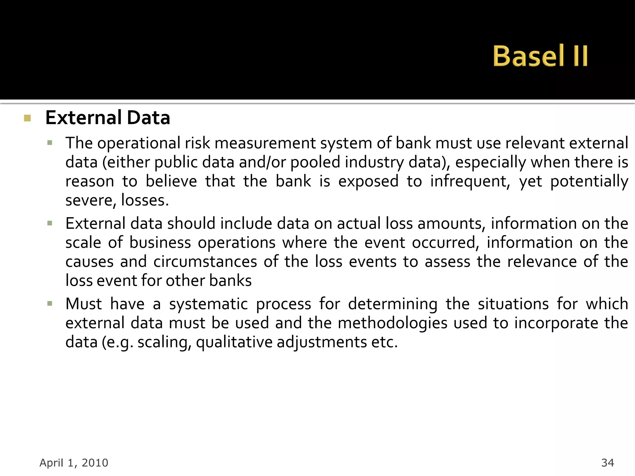     External Data
      The operational risk measurement system of bank must use relevant external
       data (either public data and/or pooled industry data), especially when there is
       reason to believe that the bank is exposed to infrequent, yet potentially
       severe, losses.
      External data should include data on actual loss amounts, information on the
       scale of business operations where the event occurred, information on the
       causes and circumstances of the loss events to assess the relevance of the
       loss event for other banks
      Must have a systematic process for determining the situations for which
       external data must be used and the methodologies used to incorporate the
       data (e.g. scaling, qualitative adjustments etc.




    April 1, 2010                                                                 34
 