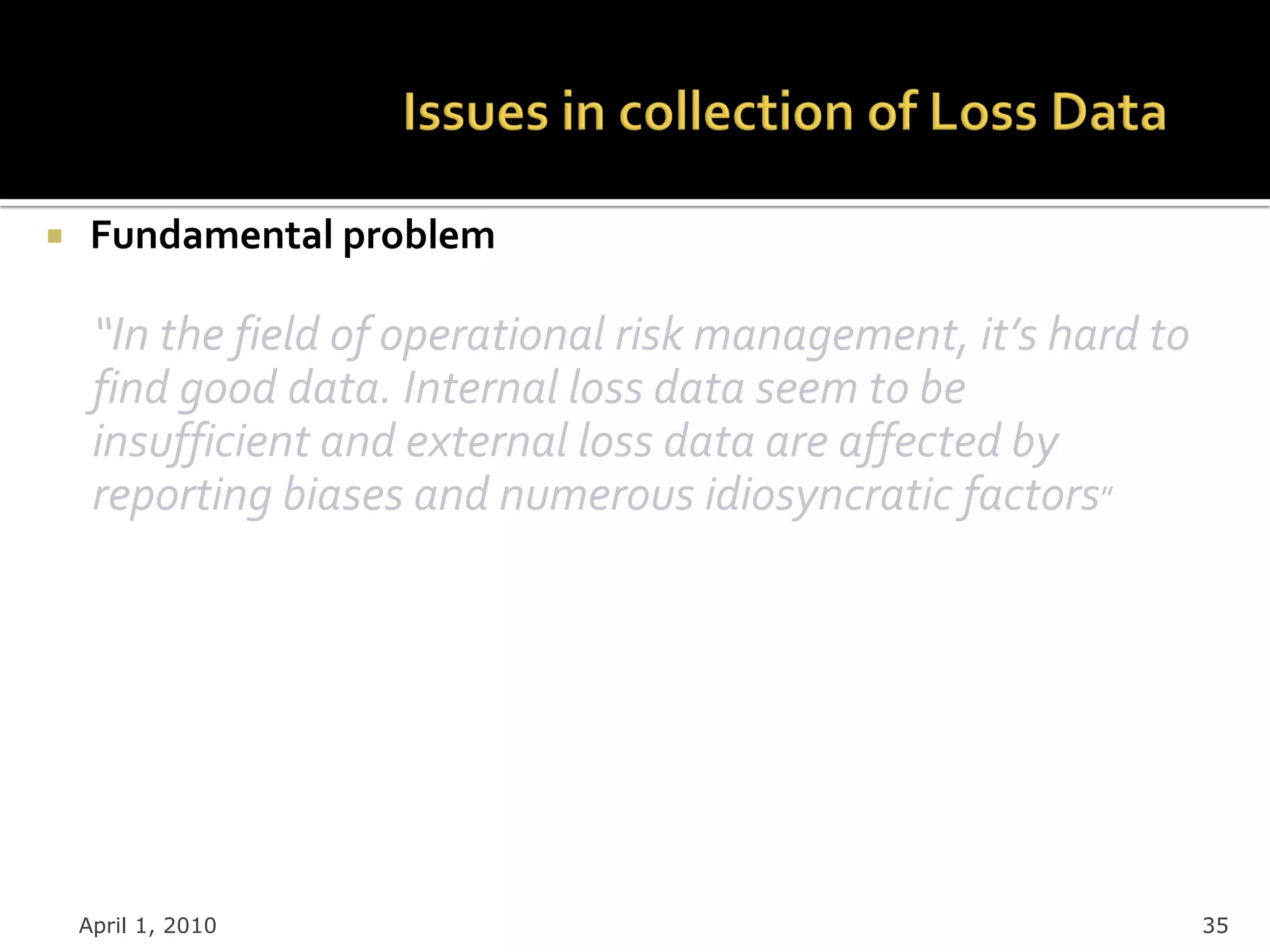     Fundamental problem

     “In the field of operational risk management, it’s hard to
     find good data. Internal loss data seem to be
     insufficient and external loss data are affected by
     reporting biases and numerous idiosyncratic factors”




    April 1, 2010                                                 35
 