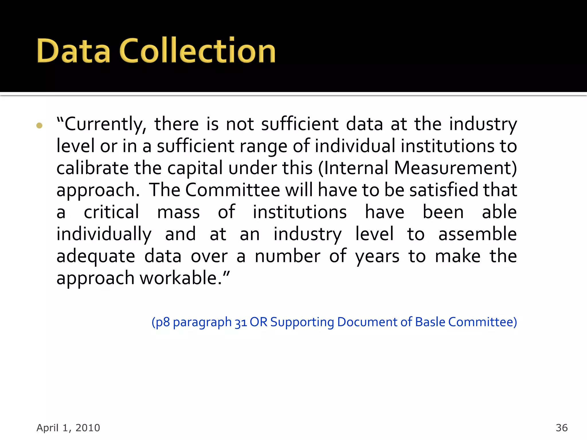 “Currently, there is not sufficient data at the industry
    level or in a sufficient range of individual institutions to
    calibrate the capital under this (Internal Measurement)
    approach. The Committee will have to be satisfied that
    a critical mass of institutions have been able
    individually and at an industry level to assemble
    adequate data over a number of years to make the
    approach workable.”

                (p8 paragraph 31 OR Supporting Document of Basle Committee)




April 1, 2010                                                                 36
 