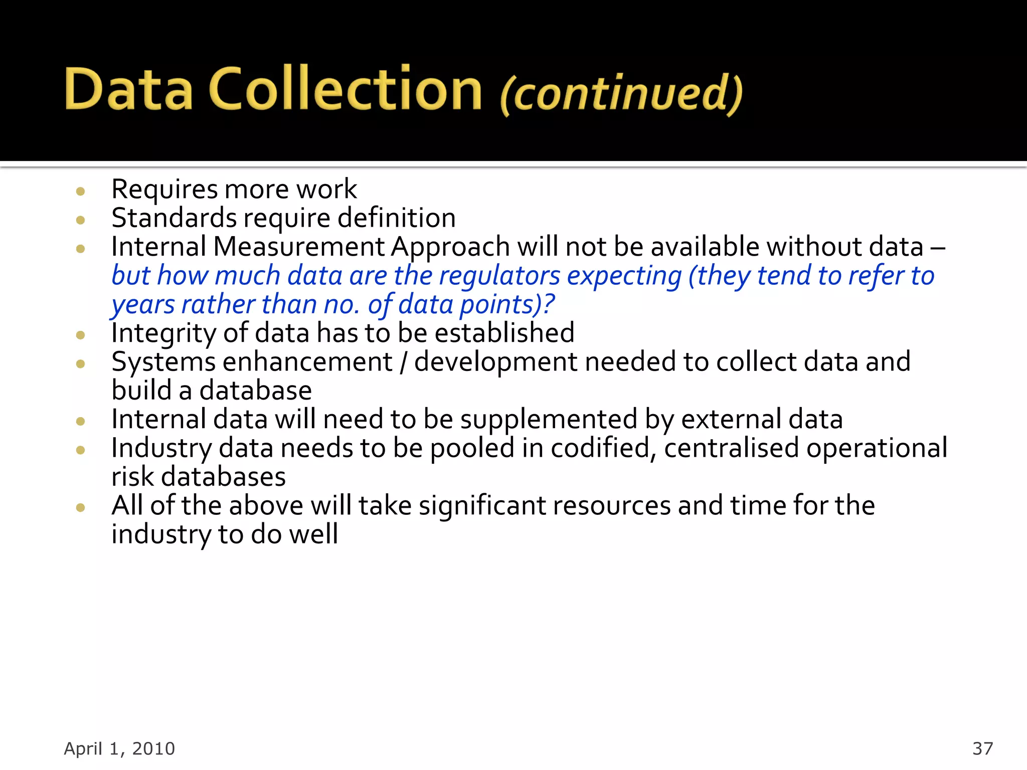 Requires more work
     Standards require definition
     Internal Measurement Approach will not be available without data –
     but how much data are the regulators expecting (they tend to refer to
     years rather than no. of data points)?
     Integrity of data has to be established
     Systems enhancement / development needed to collect data and
     build a database
     Internal data will need to be supplemented by external data
     Industry data needs to be pooled in codified, centralised operational
     risk databases
     All of the above will take significant resources and time for the
     industry to do well




April 1, 2010                                                                37
 