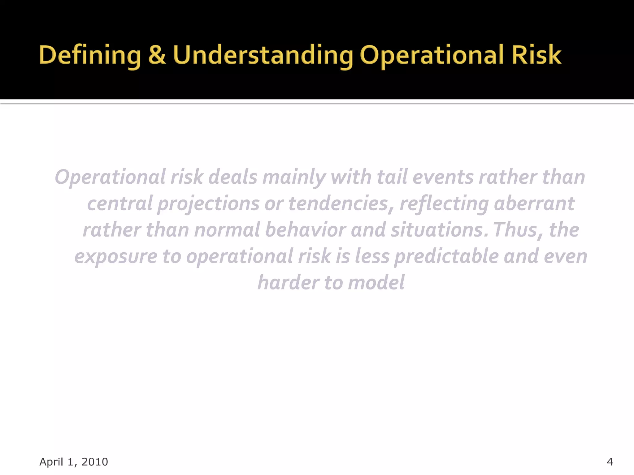 Operational risk deals mainly with tail events rather than
     central projections or tendencies, reflecting aberrant
    rather than normal behavior and situations. Thus, the
   exposure to operational risk is less predictable and even
                        harder to model




April 1, 2010                                                  4
 