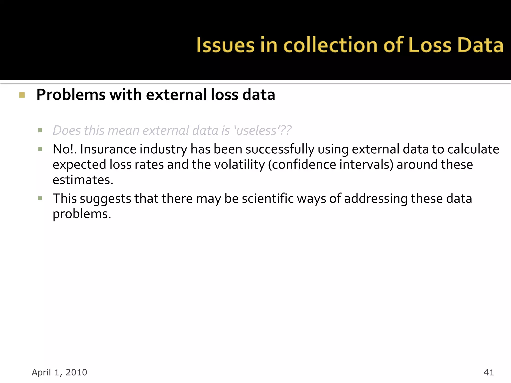     Problems with external loss data

      Does this mean external data is ‘useless’??
      No!. Insurance industry has been successfully using external data to calculate
       expected loss rates and the volatility (confidence intervals) around these
       estimates.
      This suggests that there may be scientific ways of addressing these data
       problems.




    April 1, 2010                                                                   41
 