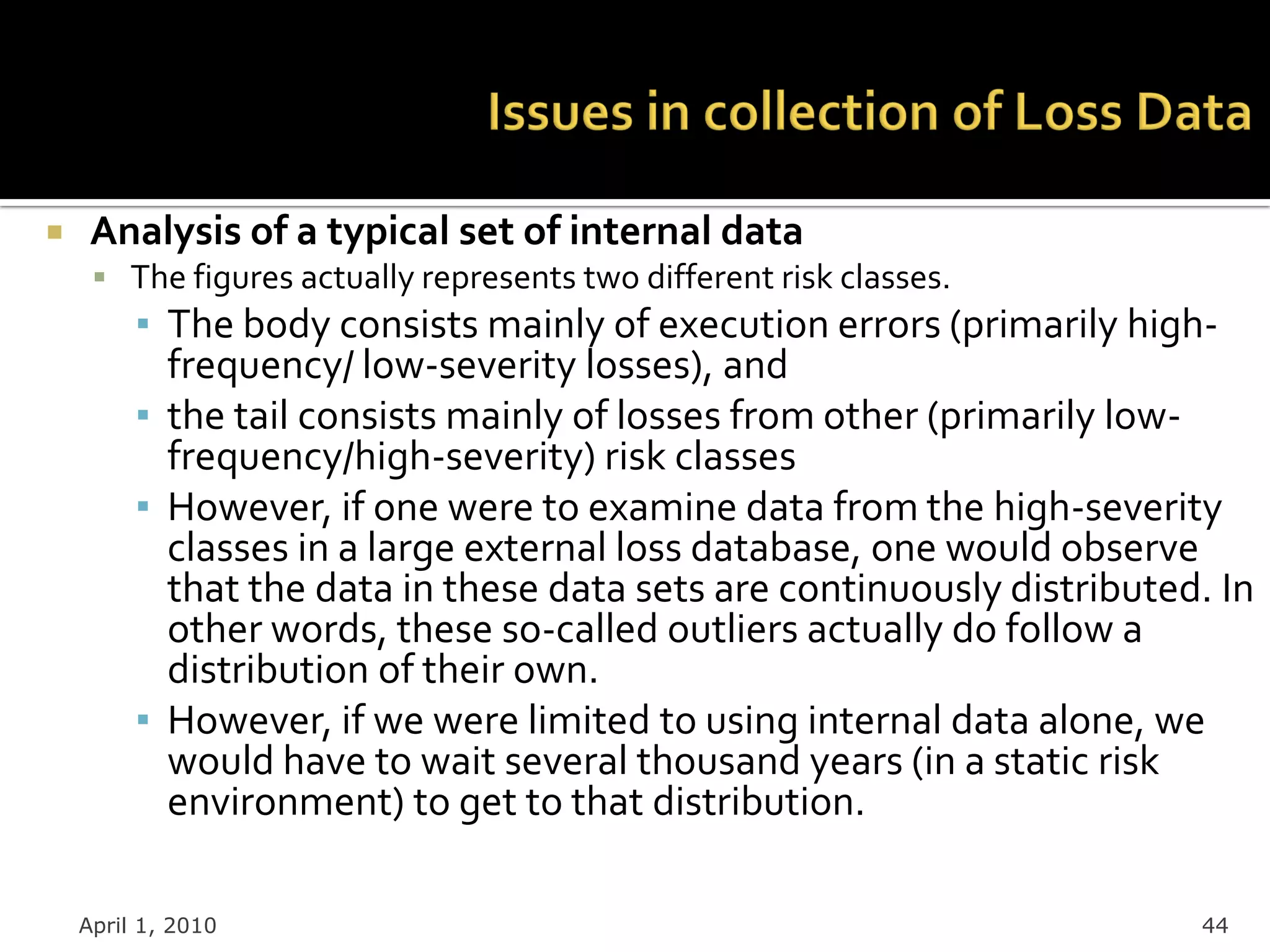     Analysis of a typical set of internal data
      The figures actually represents two different risk classes.
         ▪ The body consists mainly of execution errors (primarily high-
           frequency/ low-severity losses), and
         ▪ the tail consists mainly of losses from other (primarily low-
           frequency/high-severity) risk classes
         ▪ However, if one were to examine data from the high-severity
           classes in a large external loss database, one would observe
           that the data in these data sets are continuously distributed. In
           other words, these so-called outliers actually do follow a
           distribution of their own.
         ▪ However, if we were limited to using internal data alone, we
           would have to wait several thousand years (in a static risk
           environment) to get to that distribution.

    April 1, 2010                                                       44
 