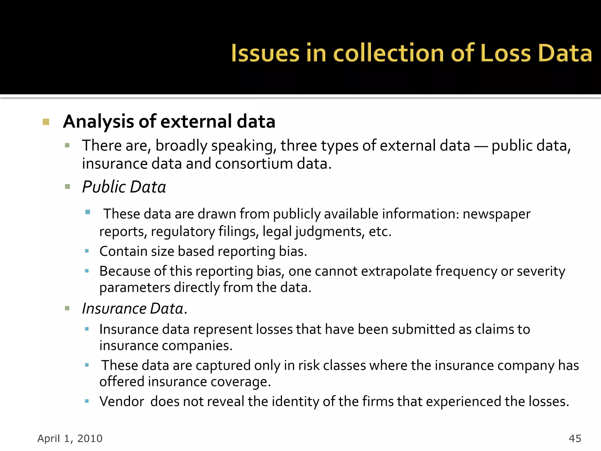     Analysis of external data
      There are, broadly speaking, three types of external data — public data,
        insurance data and consortium data.
      Public Data
         ▪  These data are drawn from publicly available information: newspaper
           reports, regulatory filings, legal judgments, etc.
         ▪ Contain size based reporting bias.
         ▪ Because of this reporting bias, one cannot extrapolate frequency or severity
           parameters directly from the data.
      Insurance Data.
        ▪ Insurance data represent losses that have been submitted as claims to
          insurance companies.
        ▪ These data are captured only in risk classes where the insurance company has
          offered insurance coverage.
        ▪ Vendor does not reveal the identity of the firms that experienced the losses.

April 1, 2010                                                                             45
 