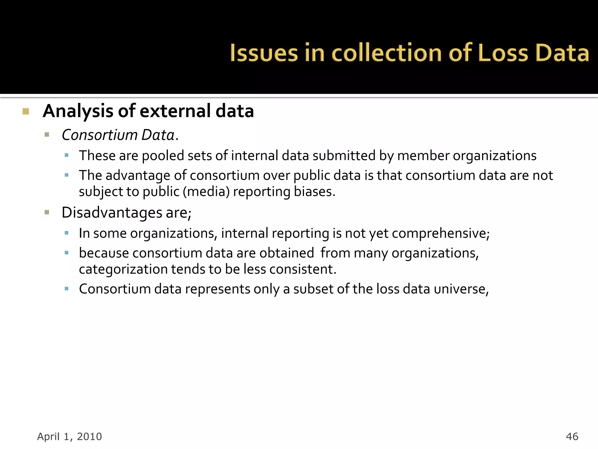     Analysis of external data
      Consortium Data.
       ▪ These are pooled sets of internal data submitted by member organizations
       ▪ The advantage of consortium over public data is that consortium data are not
         subject to public (media) reporting biases.
      Disadvantages are;
       ▪ In some organizations, internal reporting is not yet comprehensive;
       ▪ because consortium data are obtained from many organizations,
         categorization tends to be less consistent.
       ▪ Consortium data represents only a subset of the loss data universe,




    April 1, 2010                                                                       46
 