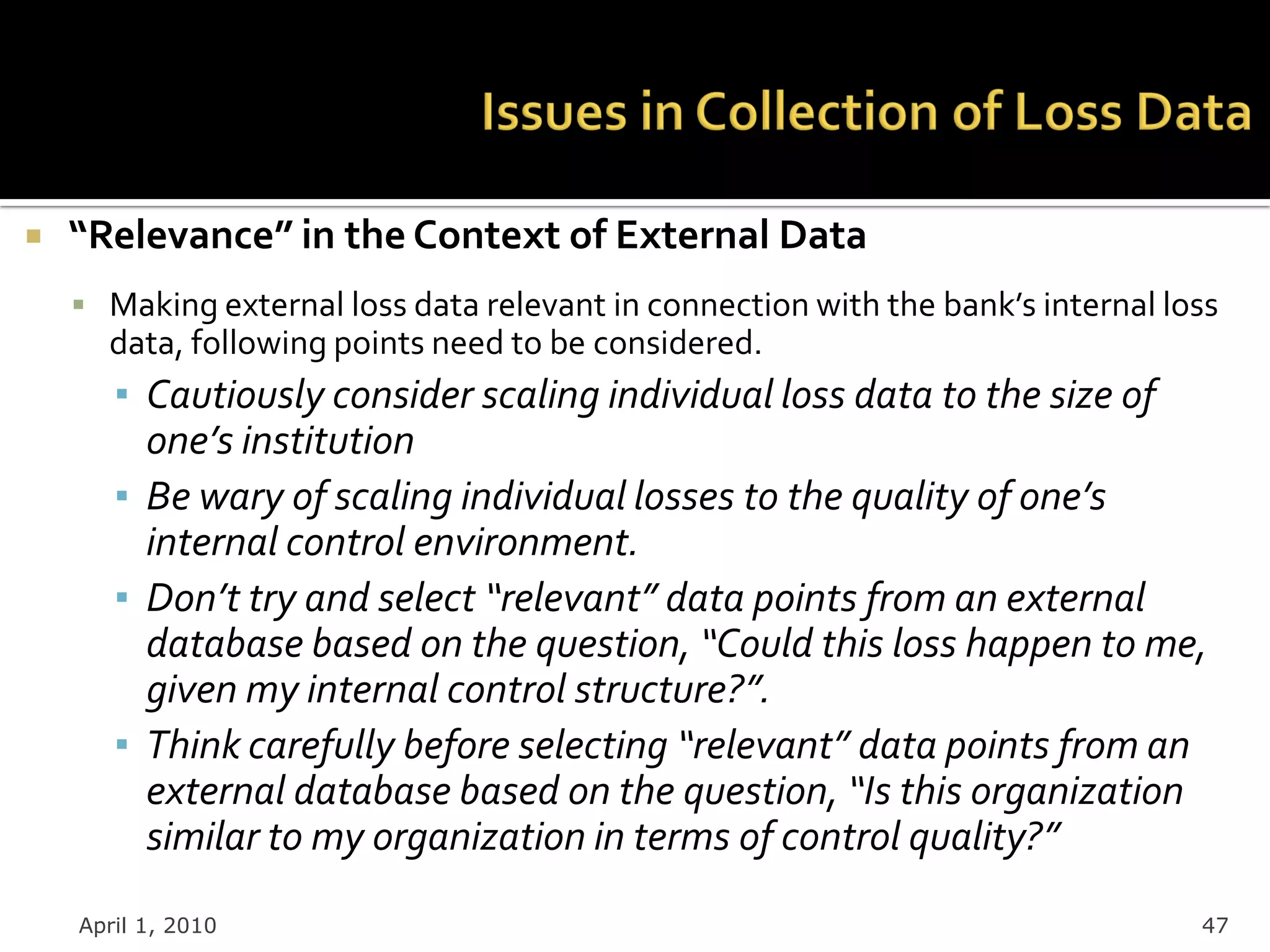    “Relevance” in the Context of External Data
     Making external loss data relevant in connection with the bank’s internal loss
      data, following points need to be considered.
       ▪ Cautiously consider scaling individual loss data to the size of
         one’s institution
       ▪ Be wary of scaling individual losses to the quality of one’s
         internal control environment.
       ▪ Don’t try and select “relevant” data points from an external
         database based on the question, “Could this loss happen to me,
         given my internal control structure?”.
       ▪ Think carefully before selecting “relevant” data points from an
         external database based on the question, “Is this organization
         similar to my organization in terms of control quality?”
    April 1, 2010                                                                 47
 