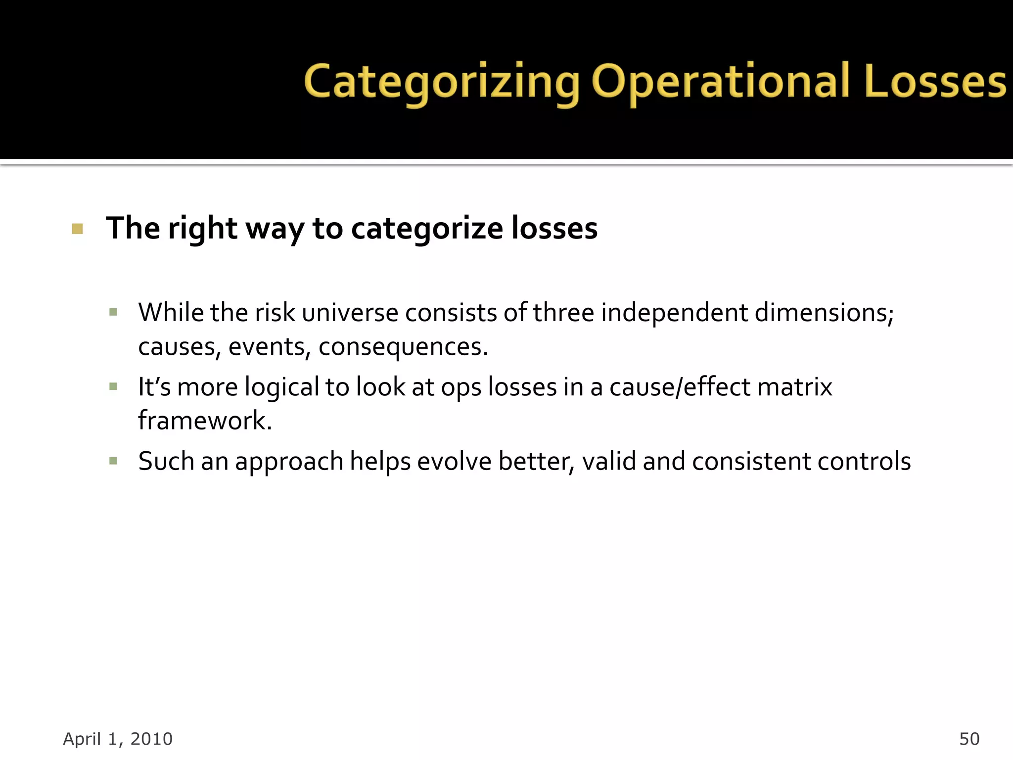     The right way to categorize losses

      While the risk universe consists of three independent dimensions;
       causes, events, consequences.
      It’s more logical to look at ops losses in a cause/effect matrix
       framework.
      Such an approach helps evolve better, valid and consistent controls




April 1, 2010                                                                50
 