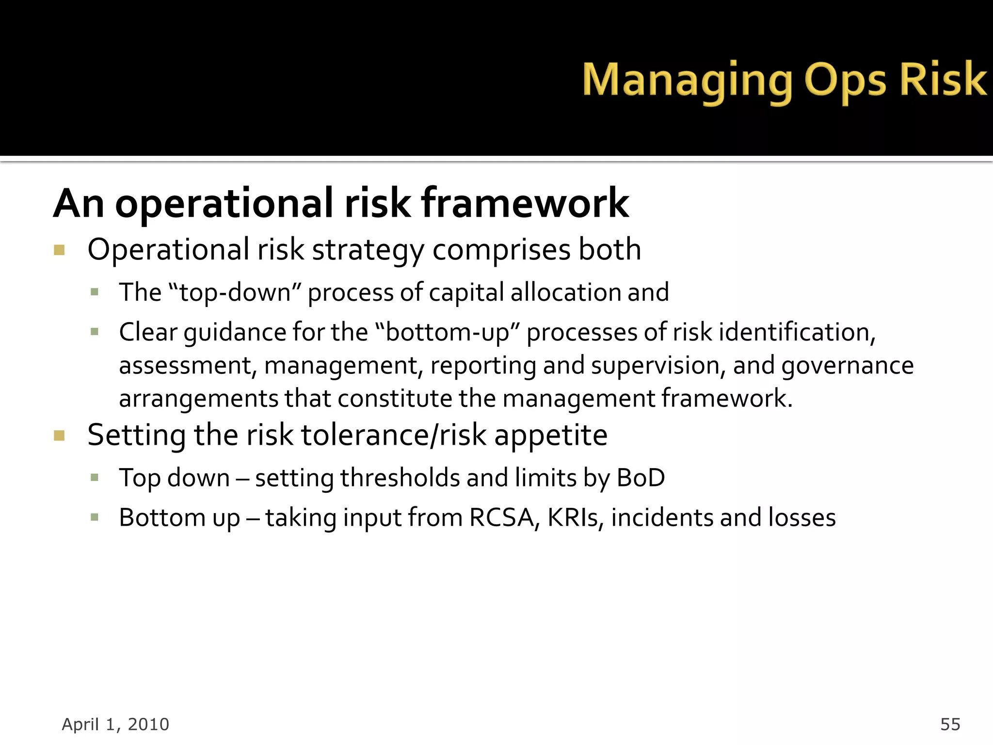 An operational risk framework
   Operational risk strategy comprises both
     The “top-down” process of capital allocation and
     Clear guidance for the “bottom-up” processes of risk identification,
      assessment, management, reporting and supervision, and governance
      arrangements that constitute the management framework.
   Setting the risk tolerance/risk appetite
     Top down – setting thresholds and limits by BoD
     Bottom up – taking input from RCSA, KRIs, incidents and losses




April 1, 2010                                                                55
 
