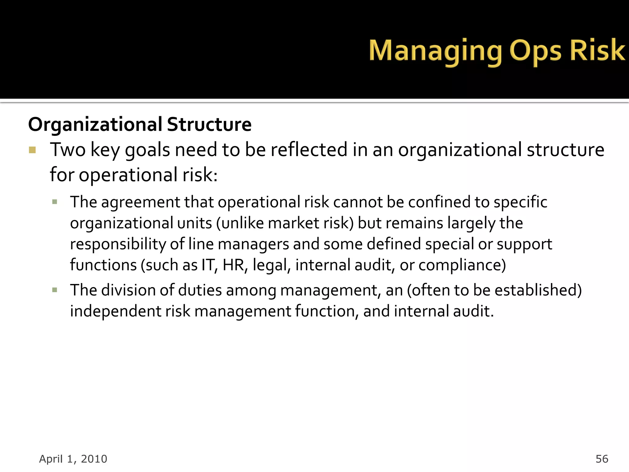 Organizational Structure
 Two key goals need to be reflected in an organizational structure
  for operational risk:
    The agreement that operational risk cannot be confined to specific
     organizational units (unlike market risk) but remains largely the
     responsibility of line managers and some defined special or support
     functions (such as IT, HR, legal, internal audit, or compliance)
    The division of duties among management, an (often to be established)
     independent risk management function, and internal audit.




 April 1, 2010                                                               56
 