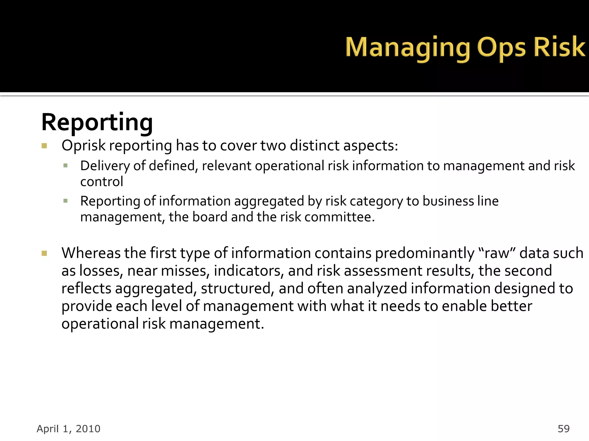 Reporting
    Oprisk reporting has to cover two distinct aspects:
      Delivery of defined, relevant operational risk information to management and risk
       control
      Reporting of information aggregated by risk category to business line
       management, the board and the risk committee.

    Whereas the first type of information contains predominantly “raw” data such
     as losses, near misses, indicators, and risk assessment results, the second
     reflects aggregated, structured, and often analyzed information designed to
     provide each level of management with what it needs to enable better
     operational risk management.




April 1, 2010                                                                        59
 