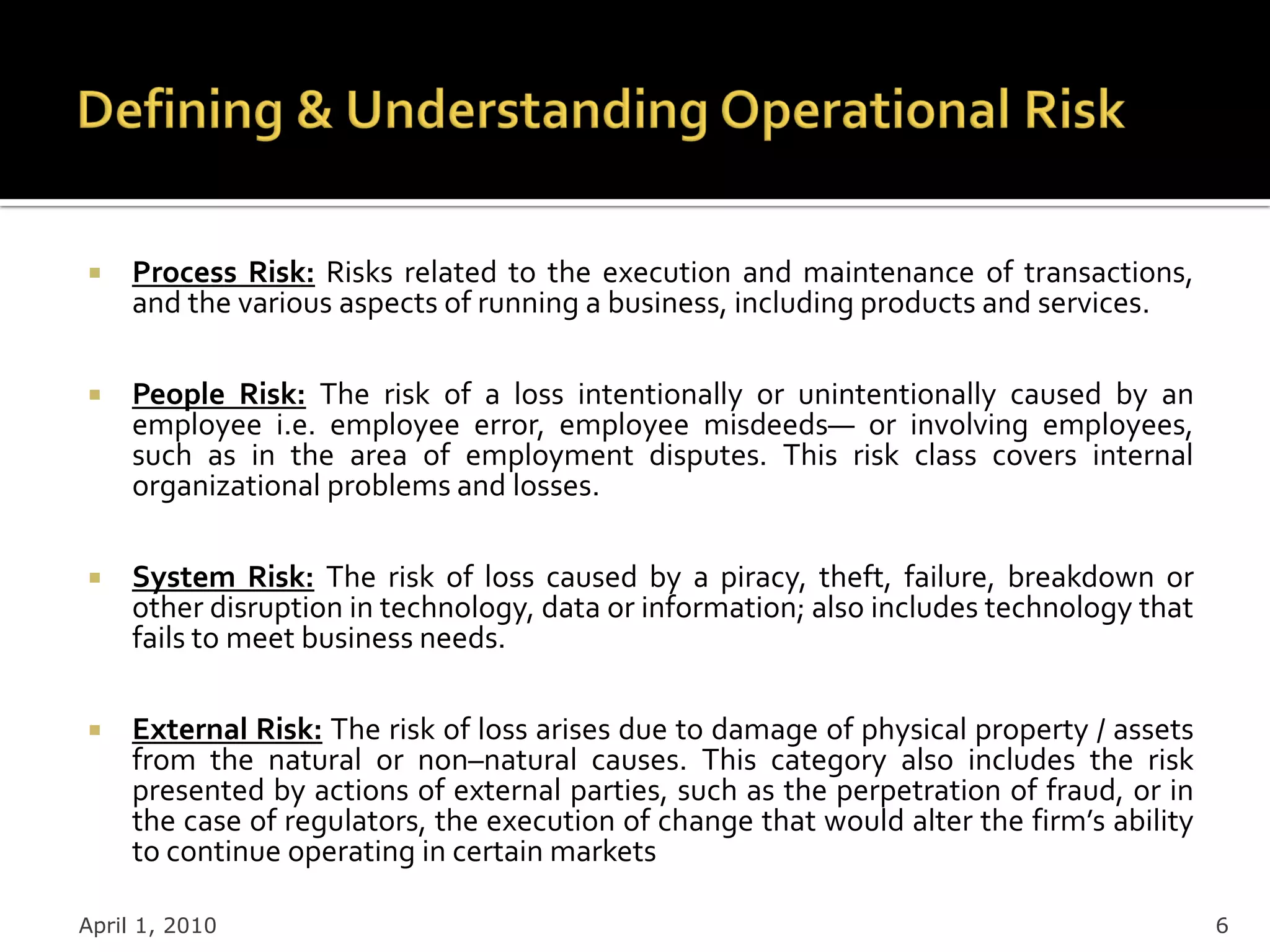     Process Risk: Risks related to the execution and maintenance of transactions,
     and the various aspects of running a business, including products and services.

    People Risk: The risk of a loss intentionally or unintentionally caused by an
     employee i.e. employee error, employee misdeeds— or involving employees,
     such as in the area of employment disputes. This risk class covers internal
     organizational problems and losses.

    System Risk: The risk of loss caused by a piracy, theft, failure, breakdown or
     other disruption in technology, data or information; also includes technology that
     fails to meet business needs.

    External Risk: The risk of loss arises due to damage of physical property / assets
     from the natural or non–natural causes. This category also includes the risk
     presented by actions of external parties, such as the perpetration of fraud, or in
     the case of regulators, the execution of change that would alter the firm’s ability
     to continue operating in certain markets

April 1, 2010                                                                              6
 