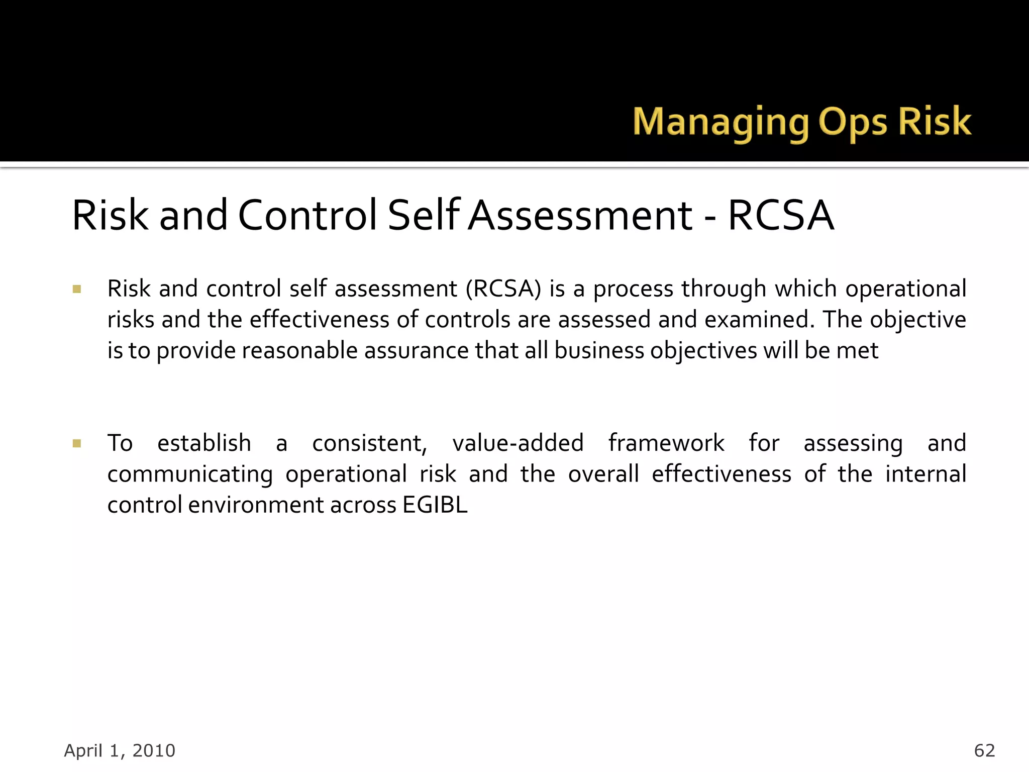 Risk and Control Self Assessment - RCSA
    Risk and control self assessment (RCSA) is a process through which operational
     risks and the effectiveness of controls are assessed and examined. The objective
     is to provide reasonable assurance that all business objectives will be met


    To establish a consistent, value-added framework for assessing and
     communicating operational risk and the overall effectiveness of the internal
     control environment across EGIBL




April 1, 2010                                                                           62
 