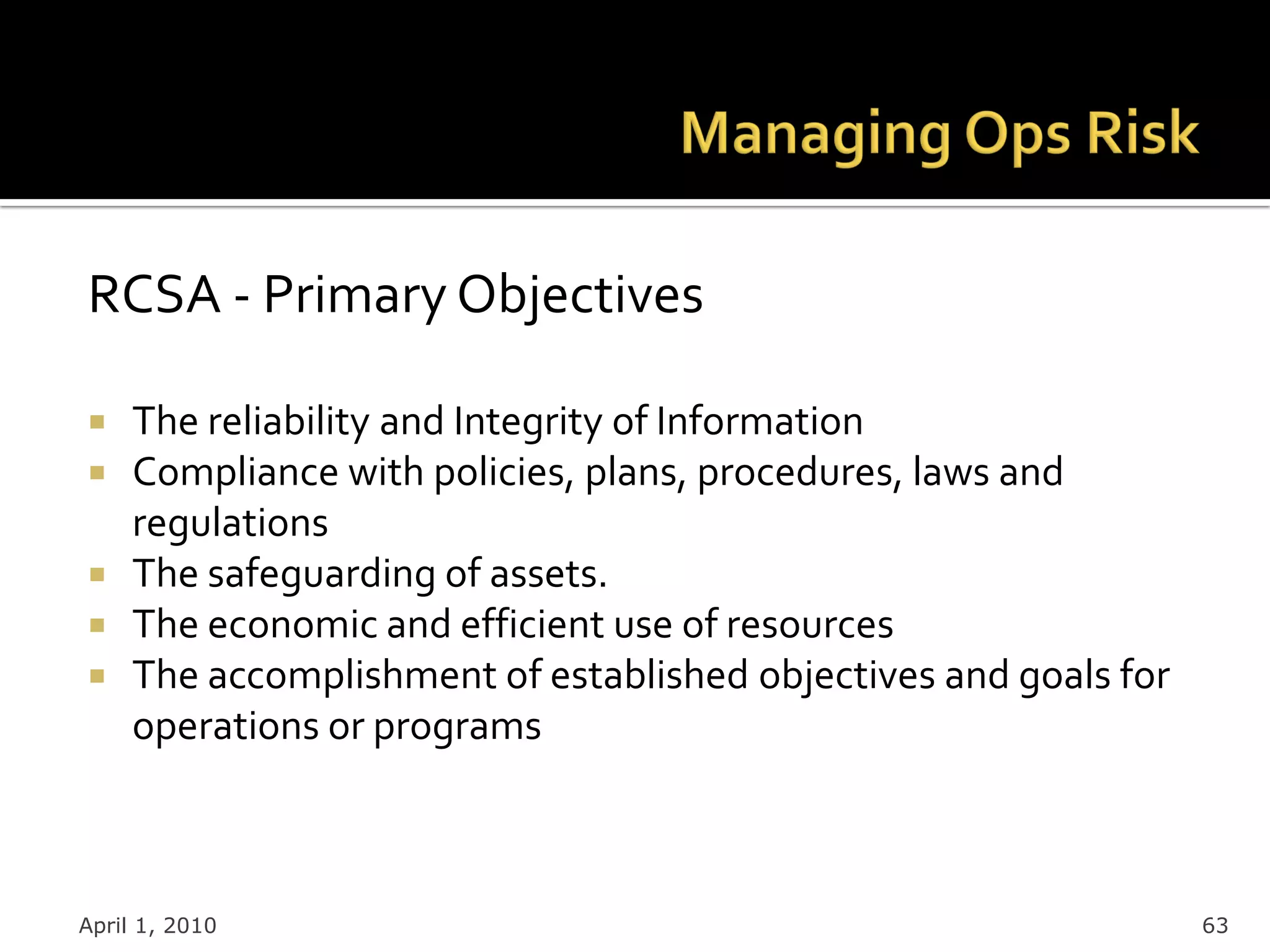 RCSA - Primary Objectives

 The reliability and Integrity of Information
 Compliance with policies, plans, procedures, laws and
  regulations
 The safeguarding of assets.
 The economic and efficient use of resources
 The accomplishment of established objectives and goals for
  operations or programs



April 1, 2010                                                  63
 